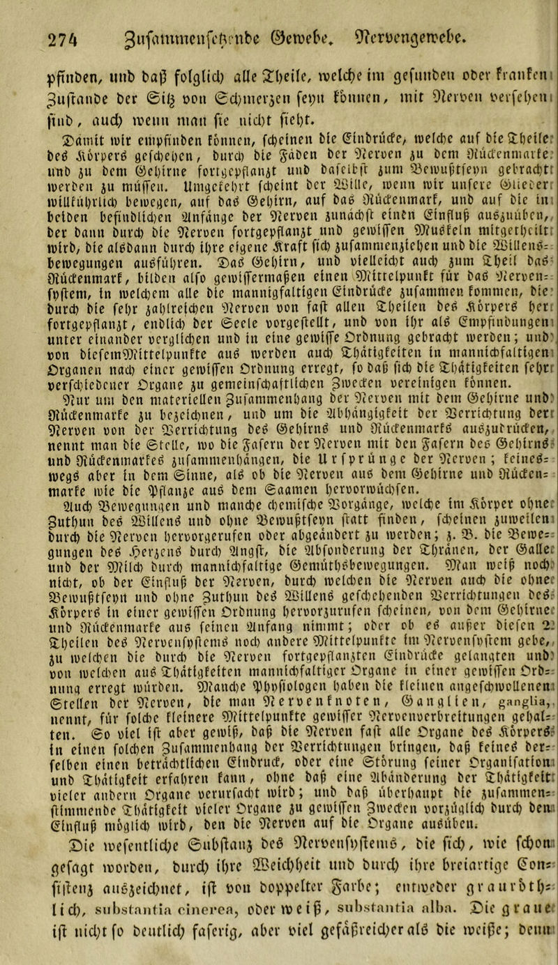 yftnben, unb baß folg lieb alle 2l?eile, welche im gefüllten ober franfen ^ußanbe ber ©iß oon ©d?mer$en fet?ti foulten, mit Dieroen t&gt;erfel&gt;etti jitib, aud? meint mau fte uid)t fiet?t. ©amtt wtr empfinben fönnen, fd)cinen blc (Elnbrücfe, welche auf bte ©heile beö Aörperä gefd)ci)cn, burd) blc gaben ber Heroen ju bem Olücfenniarfe unb ju bem ©eljtrne fortgepflanjt unb bafeitß juni Vewu(jtfet?n gebradjtt werben ju muffen. Umgcfebrt Meint ber &amp;ölllc, wenn wir unfere ©lieber: wUUiiljrUcl) bewegen, auf bab ©eljtrn, auf bab Vüctenmarf, unb auf bie tu: bclben befinbltcben Anfänge ber gerben junächß einen ©influfi aubguüben, ber bann burd) bie Serben fortgepflanjt unb getbiffen Vfubfeln tnitgetl?ctlt wirb, bie albbann burd) iljre eigene Äraft ftd? jufantmenjiehen unb bie 2ßtUenb= Bewegungen aubfül?ren. ©ab ©el)irn, unb bielleid)t and) jum ©heil bab Vüctenmarf, bilben alfo gewiffermafen einen Vfittelpunft für bab Verbem fpßem, ln welchem alle bie mannigfaltigen ©inbrüefe jufantmen fommen, bie burd) bie fel)r jahlreichen Serben bon fafl allen ©beiten beb -Sörpetb t&gt;crt fortgepflanjt, enblid) ber Seele borgeftcllt, unb bon i()r alb gmpfinbungem unter einanber oerglichen unb in eine gewiffe örbnung gebracht werben; unb' bon biefemVfittelpunfte aub werben aud) ©hätigfeiten in manntctofaltigen Organen nach einer gewiffen örbnung erregt, fo Daß fich bie ©hätigfeiten feljcr perfdiiebcucr Organe ju gemeinfchaftlicben gweden bereinigen fönnen. Vur um ben materiellen jjufammenhaug ber Serben mit bem ©e&amp;itne unb' Stücfenmarfe ju bejeichnen, unb um bie ülbhängigfeit ber Verrichtung ber gerben bon ber Verrichtung beb ©ehlrnb unb Oiücfentuarfb aubjutrütfen, nennt man bie Stelle, wo biegafern ber Verben mit ben gafern bco ©ehlrnb unb Oiücfenmarfeb jufamnienhängen, bie Urfprünge ber Verben ; feineb= wegb aber in bem Sinne, alb ob bie Verben aub bem ©ebtrne unb öiücfeiu marfe wie bie fpflanje aub bem Saamen heroorwüchfen. 9lud) Bewegungen unb manche chemifche Vorgänge, welche int Körper ohne 5utt)un beb ffiillcnb unb ohne Vewuptfepn ftatt ftnben, fcheinen juweilem burd) bie Verocn herborgerufen ober abgednbert ju werben; j. V. bie Bewe- gungen beb Jperjenb burd) 2ingß, bie 2lbfonberung ber ©l?ränen, ber ©allec unb ber Vf t Ich burd) mannichfaltige ©emüthbbewegungen. Vf an weip nod? nld)t, ob ber €influjj ber Verocn, burd) weldjen bie Oicroen auch bie ohne. Bewuftfehtt unb ohne gutblut beb ööillenb gefdjehenben Verrichtungen beb. Äörperb in einer gewiffen Orbnung beroorjurufen fcheinen, oon bem @el)trnee unb OtücEenmarfe aus feinen Anfang nimmt; ober ob eb aitjier biefen 2t ©heilen beb Veroenfpflemb nod) anbere Vfittelpunftc Im Veruenfpftcm gebe, ju welchen bie burd) bie Veroen fortgepflanjten ©inbrüefe gelangten unb) ooti melden aub ©hätigfeiten mannichfaltigcr Organe in einer gewiffen örb=: nung erregt würben. Vfand)e ^bbfiologen haben bie fleinen augefchwollenen: ©teilen ber Veroen, bie man Veroenfnoten, ©anglien, ganglia,. nennt, für fotchc fleincre Vfittelpunfte gewiffer Veroenberbreitungen gehal- ten. So oicl ifl aber gewiß, bafs bie Veroen fafl alle Organe beb Äorperbr in einen folgen gufamntenbang ber Verrichtungen bringen, bajj fetneb ber; felbeit einen beträchtlichen @fubrucf, ober eine Storung feiner Organlfatfom unb ©hätigfeit erfahren fann, ohne baf eine ülbänberung ber ©hätfgfeitt biclcr anbern Organe ocrurfacht wirb; unb bap überhaupt bie jufantmen; fUmmenbe ©hätigfeit biclcr Organe ju gewiffen gweefen oorjüglid) burd) betta ©influß möglich wirb, ben blc Veroen auf bie Organe aubüben« £&gt;ie mefentlid?e ©ubßauj bcö 9teröettft?ßem6, bie ftd?, nuc fd?ott;i gefügt worben, burd? il?rc ÜBetd?l?ett unb burd? il?re breiartige (üon; ftßetij cuiejeid?net, iß t&gt;on hoppeltet- garbe; enrroeber graurbtfc ltd?, substfintia cinerea, ober weiß, substantia alba. ©&gt;ie graue iß nid?t fo beutlid? faferig, aber oiel gefdßveid?er alö bie weiße; beim