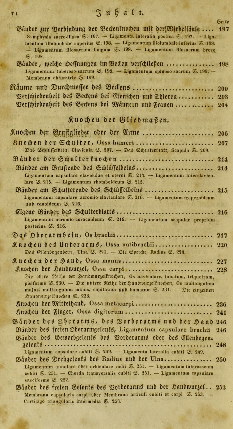 ©eit« 83tuiber jut 33erbinbuitg bet a3e&lt;fenfnocben mit berjjSBfrbeifdule.... 197 S^mphysis sacro-iliaca 0. 197. — Ligamenta Jatcralia postica 0. 197. — Liga- mentum iliolumbale superius 0. 198. — Ligamentum iliolumbalc inferius 0. 198. — Ligamentum iliosacrum longum 0. 198. — Ligamentum ilioeacrum breve 0. 198. Sauber, welche öeffnungen im Seien »erfdjliefien 198 L’gauientum tuberoso-eacrum ©. 198. — Ligamentum spinuso-sacrum ©. 199. — Membrana obturatrix ©. 199. Staunte uttb ©urcfcmeffer öeö 23ecfettö 200 Serfdjfebenbeit beö SSecEenö bei OTenfdjen unb Sfcbleren 203 Serfdjiebeubelt be$ 58ecfenö bet Scannern unb grauen 204 Jtnod&amp;en ber ©lieb maßen. $nod;en ber ober ber 2frme 206 Knochen ber @ d) u 11 e r, Ossa humeri 207 Sen5 ©d)lü(te(6ein, Clavicula ©. 207. — Sa» ©djulterblntt, Scapula ©. 209. Sdnber ber ©djutter f nod&gt;en 214 Sdnber am Srufteube beö @d;lüffelbelmS 214 Ligamentum capsulare claviculae et sterni ©. 214. — Ligamentum interclavicu- lare ©. 215. — Ligamentum rhomboideum ©. 215. Sdnber am ©cbulterenbe beö ©djtüflfelbeind 215 Ligamentum capsulare acromio-claviculare ©. 216. — Ligamentum trape^oideum IIut&gt; conoideum ©. 216. Eigene Sdnber be,$ (Schulterblatts 216 Ligamentum acromio-coracoideum 0. 216. — Ligamentum scapulae proprium posterius 0. 216. Sa$ Oberarmbein, Os brachii 217 Knochen beö Unterarm^, Ossa antibrachii 220 SuS Griienbogenbein, Ulna ©. 221. — Die ©peid)c, Radius ©. 224. ■StttOtben ber J? a n b, Ossa manus 227 ■Snodjen ber £anbn&gt;urjel, Ossa carpi 228 Sie obere 9teit)c ber ijnnbtiturjelfnodjen, Os navieuiare, lunatum, triquetrum, pisiforme ©.230. — Sie untere Sielfje ber .£&gt;nnbnnir$eIfiiod)en, Os multangulum majus, multangulum minus, capitatum unb hamatum ©. 231. — Sie einjelnen $nnbnmrjc(fiiDd)eii ©. 233. Änodjen ber 9)?itteU)anb, Ossa metacarpi 236 ^nod)en ber ginger, Ossa digitorum 241 Sdnber b e ö Oberarm d, beö Sorberatmd unb ber Jpanb 246 Sdnber bed freien Obcrarmgctcnf^, Ligamentum capsulare brachii 246 Sdnber bed ©eioerbgelcnfS beS SSorberarmS ober bed @lIenbogen= gcleufd 248 Ligamentum capsulare cubiti ©. 249. — Ligamenta lateralia cubiti ©. 249. Sdnber bed Srebgclenfd bed Radius unb ber Ulna 250 Ligamentum annulare ober orbiculare radii ©. 251. — Ligamentum interosscum enbiti ©. 251. — Cliorda trausversaü» cubiti ©. 251. — Ligamentum capsulare saccifoime ©. 252. Sdnber bed freien ©etenfS bed Sorberarmd unb ber Jpanbwurjel.. 252 Membrana capsularis carpi ober Membrana articuli cubiti et carpi ©. 253. — Carlilago trinngularis intermedin ©. 231. i