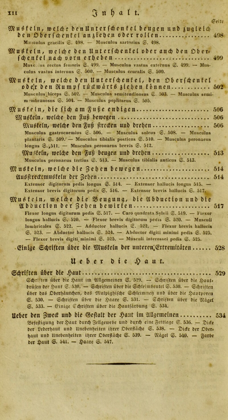 ©eite $D? u S f e l n, w e l d) e benUnterfcbenfet beugen unb j u g l e I d) be» öberfchenfcl anjlehen ober rollen 498 M;i sculus gracilis ©. 498. — Musculus Sartorius ©. 498. 5D?uöfelu, w e t ch e ben Unterfchenfel ober a u ch ben .Ober? f ch e n f e l nad) vorn erbeben 499 Muse lus rectus femoris 0. 499. — Musculus vastus externus 0. 499. — Mus- culus vastus internus 0. 500. — Musculus cruralis 0. 500. 50?unfein, w e 1 d) e ben Unterfchenfel, ben Dberfchenfel obe'r ben Otumpfrücfmärtö j l e h e n f 6 n n e n 602 Musculus^biceps 0. 502. — Musculus semitendinosus 0. 503. — Musculus semi- menibranosus 0. 504. — Musculus poplitaeus 0. 505. 50?unfein, ble fld) am Sufie enblgen 606 50?unfein, weldie ben $ufj bewegen 606 9)iu6feln, welche ben guji prccten unb breljen .. 506 Musculus gastrocneniius 2. 506. — Musculus soleus 2. 508. — Musculus plantaris ©. 509/— Musculus tibialis postiens ©.510. — Musculus peronaeus longus ©..511. — Musculus peronaeus brevis ©. 512. 5D?u/feln, welche ben guji beugen unb breben 513 Musculus peronaeus tertius @. 513. — Musculus tibialis anticus ©. 513. 50?uöEeln, meld)e ble gehen bewegen 514 SXußftrecbcniuöfelu ber gehen 514 Extensor digitorum pedis longus ©. 514. — Extensor hallucis longus 515. — Extensor brevis digitorum pedis ©. 516. — Extensor brevis hallucis ©. 517. 50?u£feln, wehte bte Beugung, ble2lbbnctlonunbble Slbbuction ber gehen bewirten 517 Flexor longus digitorum pedis ©.517. — Caro quadrata Sylvii ©.519. — Flexor longus hallucis ©. 520. — Flexor brevis digitorum pedis ©. 520. — Musculi lumbricales ©. 522. — Adductor hallucis ©. 522. — Flexor brevis hallucis ©. 523. — Abductor hallucis ©. 524. — Abductor digiti minimi pedis ©. 525. — Flexor brevis digiti minimi ©. 525. — Musculi interossei pedis ©. 525. einige Schriften über ble «Wuöfeln ber unteren'©rtremltäten 528 lieber bte Jpaut. Schriften über ble Jpaut 529 ©d)riften über Sie 5pmit im 9l(lgetncinen ©. 529. — Schriften über bie 5pnut&gt; brüfen See 5pmit ©. 530. — ©djriften über bte ©d)(eimbcutel ©. 530. — ©Triften über bab öber!)äutd)en, bns ^Otnlpigljifdje ©djleimnef; unb über bie ^mitporon ©. 530. — ©djriften über bie ipnare ©. 531. — £d)riften über bie Singet ©. 533. — G'iniqc ©d)riften über bie ^mitfnrbung ©. 534. Ueber ben gwedf unb ble ©eftalt ber Jpaut Im illllgemelnen 534 Sefeftigutig ber5?nut burd) 3el(geiuebe unb burd) eine -Jettfnge ©.536. — ©irfe ber Seberljnut unb llnebenlpeiten ihrer Dberffnd)e @. 538. — Iiicfe ber Ober« haut unb Unebenheiten ihrer Dbcrpndje ©. 539. — Stägel ©. 540. — garbe ber £nut @. 541. — £aare ©. 547.