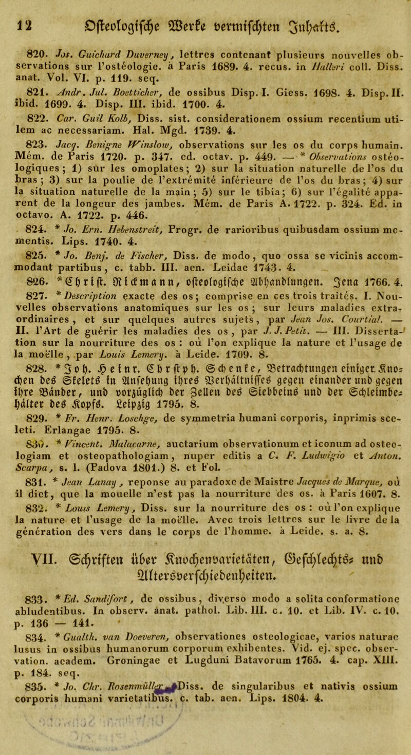 820. Jos. Guichard Duverney, lettres contcnant plusieurs nouvclles ob- servations sur l’osteologie. ä Paris 1689. 4. recus. in Hulleri coil. Diss. anat. Vol. VI. p. 119. seq. 821. Andr.Jul. Boetticher, de ossibus Disp. I. Giess. 1698- 4. Disp. II. ibid. 1699. 4. Disp. III. ibid. 1700. 4. 822. Car. Guil Kolb, Diss. sist. considerationem ossium recentium uti- lem ac necessariam. Hai. Mgd. 1739. 4. 823. Jacq. Benigne IVins low, observations sur les os du corps humain. Mem. de Paris 1720. p. 347. ed. octav. p. 449. — * Observations osteo- logiques ; 1) sur les omoplates; 2) sur la Situation naturelle de Pos du bras; 3) sur la poulie de l’extremite inferieure de Pos du bras; 4) sur la Situation naturelle de la main ; 5) sur le tibia; 6) sur Pegalite appa- rent de la longeur des jambes. Mem. de Paris A. 1722. p. 324. Ed. in octavo. A. 1722. p. 446. 824. * Jo. Ern. Hebenstreit, Progr. de rarioribus quibusdam ossium mc- mentis. Lips. 1740. 4. 825. * Jo. Benj. de Fischer, Diss. de modo , quo ossa se vicinis accom- modant partibus, c. tabb. III. aen. Leidae 1743. 4. 826. *(Jhrljt. OfttcEmann, ofleologtfche 2lbt)anblungen. 3ena 1766.4. 827. * Description exacte des os; comprise en ces trois traites. I. Nou- velles observations anatomiques sur les os ; sur leurs maladies extra- ordinaires , et sur quelques autrcs sujets, par Jean Jus. Courtial. — II. l’Art de guerir les maladies des os , par J.J. Petit. — III. Disserta-' tion sur la nourriture des os : ou l’on explique la nature et l’usage de la moelle , par Louis Lemery. ä Leide. 1709. 8. 828. *3ol). J&gt;einr. &lt;£hr(tph. ©chenEe, Betrachtungen einiger.^no: chen beg ©Eeletö in 2tnfel)ung 11)veö Bertjältniffeö gegen etnaitber unb gegen ihre Bättber, unb »orjügüch ber gellen ©tebbetnö unb ber ©chletmbe; haltet be$ Äopfä. Seipjtg 1795. 8. 829. * Fr. Henr. Loschge, de symmetria humani corporis, inprimis sce- leti. Erlangae 1795- 8. S30. * Vincent. Mulacarne, auctarium observationum et iconum ad osteo- logiam et osteopathologiam, nuper editis a C. F. Ludwigio et Anton. Scarpa, s. 1. (Padova 1801.) 8. et Eol. 831. * Jean Lanay , reponse au paradoxe de Maistre Jacques de Marque, ou il dict, que la mouelle n’est pas la nourriture des os. a Paris 1607. 8. 832. * Louis Lemery, Diss. sur la nourriture des os : oü Pon explique la nature et l’usage de la moelle. Avec trois lettres sur le livre de la generation des vers dans le corps de l’homme. a Leide, s. a. 8. VII. ©djrtften über ^itocfjenücmetätcn, ©efcfytedjt&amp;s unb i(ftertjüerfd)tebenl;etten. 833. * Ed. Sandfort, de ossibus, div.crso modo a solita conformationc abludentibus. In observ. anat. pathol. Lib. III. c. 10. et Lib. IV. c. 10. p. 136 — 141. 834- * Gualtk. van Doeveren, observationes osteologicae, varios naturae lusus in ossibus humanorum corporum exbibentes. Vid. ej. spcc. Obser- vation. academ. Groningae et Lugduni Batavorum 1765. 4. cap. XIII. p. 184. seq. 835. * Jo. Chr. Bosenmüll^^fiDiss. de singularibus et nativis ossium corporis humani varietatibus. c. tab. aen. Lips. 1S04. 4.