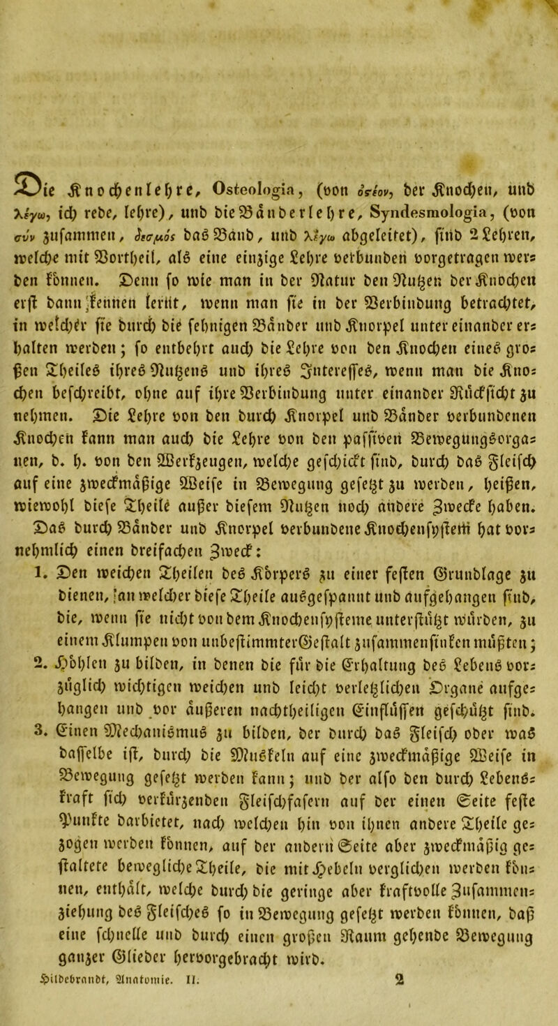 A^te dlnocbeniedre, Osteologia, (oon oVm», ber $nod;ett, unb Xf'ywj id; rebe, lehre), unb bie33dnberlebre, Syndesmologia, (non cvv jufmmneit, äicpis baß23dttb, unb xly» abgeleitet), fttib 2 Sehren, n?efd?c mit 93ortl)eil, alß eine eitrige Sehre oetbunberi oorgetrageti wer® ben Fbnnett. Denn fo wie man in ber Statur ben Stufen ber Knochen erft battn Zeniten teriit, wenn man fte in ber 93erbinbung betrad;tet, in wetd;tfr fte burd; bie febtit'gen 23dnbev unb Knorpel unter einanber er* halten werben; fo entbehrt and; bie Sel;re 001t ben Knochen eineß gros ßett £()eileö ißreß Otu^enß uttb il;reß 3fnteveffe$, wenn man bie ditto: eben befd;reibf, ohne auf il;re 93erbinbung unter eitianber 0vdcfftd)t ju nehmen, Die Sehre non ben bureb Knorpel unb 23dnber oerbunbenen ^nod;en Fann man aueb bie Sehre oon ben pafftoeti 23eweguitgßorgas nett, b. h. öon ben SBerfyeugett, weld;e gefd;icft fttib, burd) baß glcifd; auf eine jweefmafige SBeife in Bewegung gefegt ju werben, beißen, wiewohl biefe £l)ede außer biefem Stufen ttod; atibere »ßwcFe haben. Daß burd; S3dnber uttb Knorpel öerbunbetteÄttod;enfp|lerti batoors nehntlicb einen breifacbett 3\v»ecf: 1. Den weichen Steilen beß dtbrperß 31t einer feßen ©runblage jtt bienen, ’an weldber biefe Xljeite außgefpannt uttb aufgehangen fttib, bie, wenn fte uidjtoottbemjlnocbenfpßenie, uttterßu^t würben, 511 einem klumpen oon unbeßimmter©eßalt jufammenftufett mußten; 2. Jpbhlctt ju bilbett, in betten bie für bie Erhaltung beß Sebenßoors juglid; wichtigen weid;ett unb Ieid;t oerIef3ltd;en Drgatte attfges bangen unb oor äußeren tiacbtheiligeu Sinßufjert gefebu^t fttib* 3. Sitten $Oted;atiißmuß 311 bilbett, ber burd; baß gleifd; ober waß baplbe iß, burd; bie SDfußFeltt auf eine 3wecFmdßige Sffieife in Bewegung gefegt werben Fantt; uttb ber alfo ben burd; Scheuß: Fraft ftd; oetFur3enben §leifd)fafertt auf ber einen ©eite feße ^l,uFte bavbietet, nad; wcld;ett Ißu 0011 ihnen anbere £hfide ge; 3ogeu werben Fbntten, auf ber attbevtt ©eite aber 3wecfmdßig gc= ßaltere bemeglid)e£beile, bie mit Rebeln oerglid;ett werben Fons nett, enthalt, weld;e burd; bie geringe aber Fraftoolle ^ufammetts 3tehttng beß §leifd;eß fo iuS3ewcguttg gefegt werben Fbntten, baß eine fd;ttelle uttb burd; einen großen Staunt gel;ettbe S3eweguttg gatt3er ©lieber F;croorgebrac^t wirb.