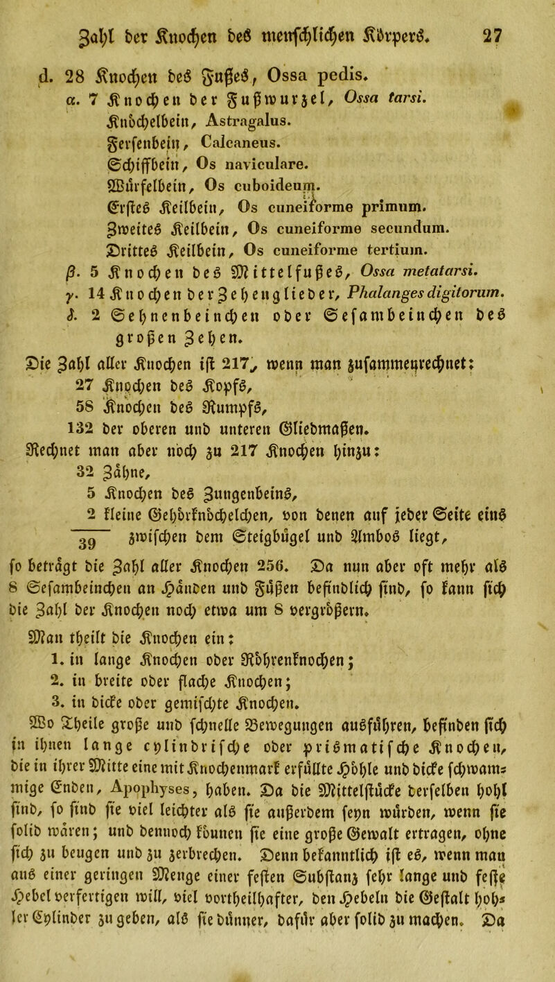 d. 28 Änodjett be$ ftußeS, Ossa pedis. a. 7 Knochen ber gußwurjel, Ossa tarsi. $nbcf)elbeitt, Astragalus. gerfenbeitj , Calcaneus. ©d;iffbeitt, Os naviculare. Sßurfelbeitt, Os cuboideum. &lt;5ffteö Keilbein, Os cuneiibrme primum. ^weites Äeilbetn, Os cuneiforme secundum. Sl'itteS Äeilbeitt, Os cuneiforme tertiuin. ß. 5 Änocbett beS SDiitte IfußeS, Ossa metatarsi. y. 14 $ tt o d) e tt b e r 3 e f) e n g 11 e t&gt; e r, Phalanges digitorum. S- 2 ©el;ncnbeind;ett ober ©efantbeincben beS großen 3el;en. Sie ^afß aller Knochen iß 217., wenn man sufammeqrechtiet: 27 ^nod;en beS $opfS, 5S $nod;en beS Rumpfs, 132 ber oberen unb unteren ©liebmaßen. 3ied;net man aber nod; ju 217 Knochen l;inju: 32 ^abne, 5 Änod?en beS Zungenbeins, 2 {'leine @el;&amp;rfnbcbeld;en, von benen auf jeher ©eite eins 39 jwifeben bem ©teigbügel unb 2lmboS liegt, fo betragt bie Zahl aller ^nod;eti 256. Sa nun aber oft mehr als 8 ©efambeineßen an Rauben unb gußen beftublic^ ftnb, fo f'antt fiel? bie 3«l)l ber Knochen nod; etwa um S vergrößern. 9)?an tbeilt bie Knochen ein: 1. in lange ^nod;en ober 9iol)ren{nod;en; 2. in breite ober flad;e Knochen; 3. in bicf'e ober gemifd;te Änocßen. ©o Steile große unb fd;nelle Bewegungen auSfuf;reti, beßnben jtd; in ihnen lange cplinbrifd;e ober priSmatifdbe Knochen, bie in il;rer 9)iitte eine mit jtnod;enmarf erfüllte Jpbljle unbbiefe fd;wams mige G'nbett, Apophyses, haben. Sa bie SÖiittelßücfe berfelben l;ol;l ftnb, fo ftnb fte viel leichter aB fte außerbem ferm würben, wenn fte folib waren; unb bennod; fbutteti ßc eine große ©ewalt ertragen, ol;ne fteß su beugen unb $u jerbred;en. Seittt befanntlicß iß eS, wenn mau anß einer geringen Stetige einer feßett ©ubßattj fel;r lange unb feße .fpebcl verfertigen will, viel vorteilhafter, bett Rebeln bie ©eßalt hol;* ler (Splinber ju geben, als fte bdimer, bafdr aber folib 311 machen. 2)«