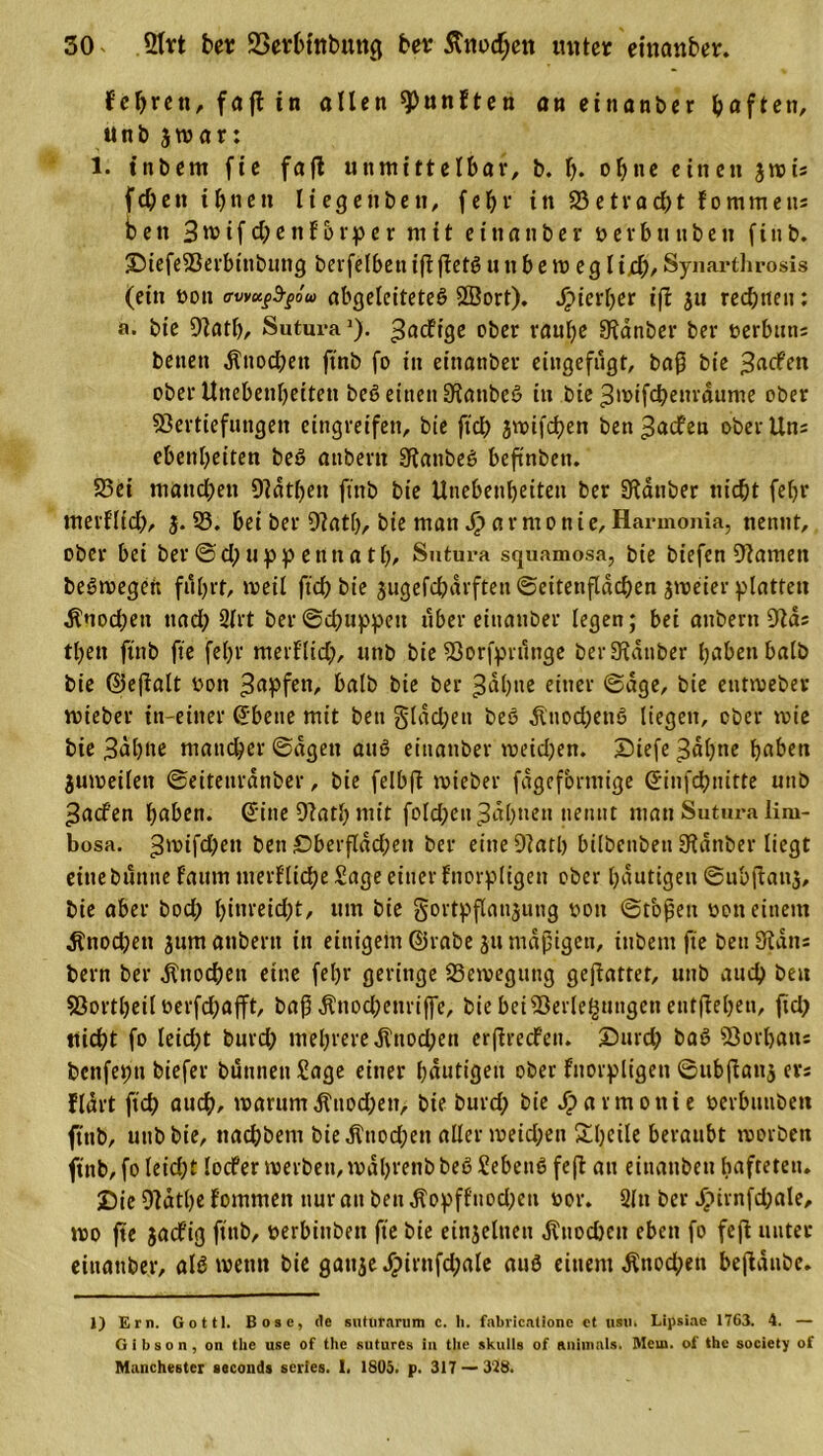 Fehrett, faft in ollen Ränften an eittanber haften, unb jrcar: 1. tnbem fie fafl unmittelbar, b. I). ohne einen 3rois fdjett ihnen liegenbett, fehl' in 23etrad)t fommens bett 3tvif d;enforper mit etnonber v e r b tt tt b e tt f t tt b. DiefeS3erbtnbuttg betfelbetti(iffetßutibem egli.d),Synarthrosis (ein von avvuftgöu abgelciteteß 2Bort). Jjpterher i\l ju rechnen: a. bie 9lath, SuturaJ). ^acfige ober raube SKanber ber verbutts betten $itochett ftnb fo in etttanber eingefugt, baß bie 3acfett ober Unebenheiten beß einen SRattbeß in bie ^tvifcheurdume ober Sßertiefungen cittgreifen, bie fiel) jmifchen bett ^aefeu ober Uns ebettbeiten beß attbertt Sfattbeß beftnbett. 23et manchen 9?dthen ftnb bie Unebenheiten ber ülatiber nicht fehr tnerflid;, 3.23. bei ber 9?atb, bie man J£&gt; a r m 0 n i e, Harmonia, nennt, ober bei ber © d) tippe tut ath/ Sutura squamosa, bie biefen tarnen beßtvegeft fuhrt, weil ftd) bie 3ugefd;arften Seitenflächen jmeier platten Knochen ttad; 2lrt ber®chuppett über etttanber legen; bei aitbertt 9Fds tbett ftnb fte fehl' merflid), unb bie Sßorfpruttge ber Zauber haben halb bie ©eßalt ton Rapfen, halb bie ber 3dhne einer ©age, bie euttveber mieber in-einer ©bette mit bett glad;ett beß Ätiod)enß liegen, ober tvie bie 3dh»e mancher ©dgett auß etttanber tveidjen. Dtefe 3ahne haben jumeilett ©eitettrdnber, bie felbft mieber fageformige ©infehnitte unb 3acf'en haben, ©ine 9?ath mit fold;ett Jahnen nennt matt Sutura Üiu- bosa. ^nufdKtt ben £&gt;berflad;ett ber eine 9iatl) bilbenbett 9?dttber liegt eine buttne f’aum merf'lid;e Sage einer fnorpligett ober häutigen ©ubßattj, bie aber bod; hittreid;t, tun bie gortpflansutig von ©tbßett von einem $nod;ett 311m attbern itt einigem ©rabe 31t mäßigen, tnbem fte bett 9idtts bern ber Knochen eine fel)r geringe 23etvegttttg geßattet, unb auch bett 93ortheil verfd;afft, baß Änochettriffe, bie beiSßerle£ttugctt entfielen, fid; nicht fo leicht burd; mehrere 3tnod;en erßrccFett. Durd; baß 93orhatts benfeptt biefer bunnettSage einer häutigen ober fnorpligett ©ttbfiau$ ers Hart ftch auch, warum ,frnod;en, bie burd; bie Harmonie verbunbett ftnb, unb bie, nad;bettt bieÄnod;ett aller tveid;en £l)ftle beraubt tvorbett ftnb, fo leid;t locfer tverbett,tvdhrenbbeß Sebettß fefl an eitiattbeti hafteten. Die 9latl)e fommett nur att bett $opffuod;en vor. 2ltt ber Ji&gt;irnfd;ale, tvo fte $acfig ftnb, verbinben fte bie eitijeltten Knochen eben fo feffc unter eittattber, alß tvettn bie gattje^)irnfd;ale auß einem .Knochen beftaube. 1) Ern. Gottl. Bose, de suturarum c. h. fabrientione ct usu. Lipsiae 1763. 4. — Gibson, on the use of the suturcs in tbe skulle of aiiimals. Mein. of the society of Manchester seconds scries. I, 1805. p. 317 — 318.
