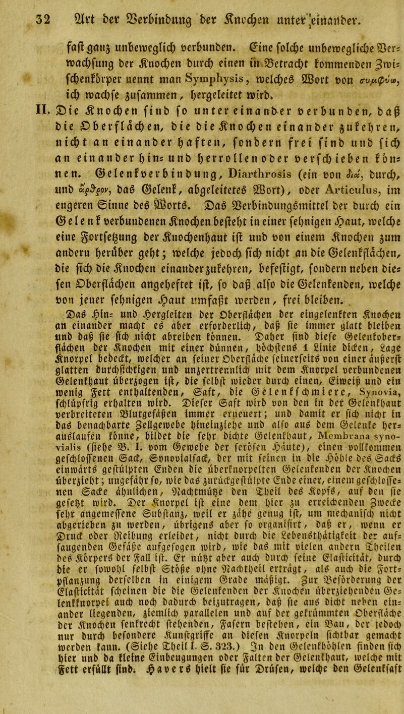 faßgttttj unbeweglid) oerhunbett. &lt;5ine foId;c utibeweglid)eS3er: wad)futtg ber Kttod;ett buvd; einen t'tt 23etracht fotnmenbett ^wis fchenforper nennt man Symphysis, weid)eö 2öort t&gt;ott ovy.&lt;pvu&gt;, td; waeßfe aufamnten, Ijergeleitet wirb. II. £&gt;te Knodfett fttib fo unter einanber t&gt; er hu tt ben, baß bte £&gt; b e r f l d dj e n, bie bteKnod)eneinanber g tt f e ß r e tt, nießt an einanber haften, fottbern frei finb utib ftd) an einanberhtnsunb l&gt;crrollen ober r e r f ch i e b e n f b ns iten. ©elenFoerbtttbuttg, Diarthrosis (ein t&gt;ott A«, burch, unb baS ©elenf, abgeleitetes Sßort), ober Articulas, im engeren 0ttttte beS SBortS. DaS 53erbinbungSmittel ber burd) ein © e l e tt F oerbutibettett Kttod;en beßeßt in einer fehnigen &lt;ß&gt;aut, weld)e eine gortfeßung ber Knochenhaut tß unb rott einem Knod;en jum anbern herüber geht; welche jebodj ftth nicht an bie ©elenfßacben, bie fteß bie Knochen einanber jutehren, befeßigt, fottbern neben bies fett £&gt;berfldd)ett angeheftet iß, fo baß alfo bie ©elenFettbett, welche üou jener fehnigen Jpaut umfaßt werben, frei bleiben. ®aS Jpin: unb Jperglclten ber Oberflächen ber eingetenften Knochen «n einanber macht eS aber erforberltd), baß fte immer glatt bleiben unb baß fte fieß nicht abreiben tonnen. ®aßer ftnb biefe ©elenfobers flächen ber Knochen mit einer bünnett, ßödjßenS l £inte bieten, 2age Knorpel bebcctt, welcher an feiner Obcrflädje feinerfcitS von einer äußerß glatten buteßffebtigen unb unzertrennlich mit bern Knorpel oerbunbenen ©elenfhaut überzogen iß, bte fclbß toicber burch einen, Eiweiß unb ein wenig Jett entßaltenben, ©aft, bie ©eienffcßmiere, Synovia, fdflüpfrig erhalten wirb. ®fefer ©aft wirb oon bett in bet ©elenfßaut verbreiteten 33lutgefdßett immer erneuert; unb baintt er fid? nicht in baS benacljbarte Zellgewebe ßitiefitziehe unb alfo aus bent ©elenfe her* aUSlaufen tonne, btlbct bie feßt bießte ©elenfßaut, Membrana syno- vialis (fteße 3?. I. vom ©ewebe ber feröfen dpdute), einen voUfentmen gefcßlofTenen ©aef, ©hnooialfacf, bcr mit feinen in bie Jpöble beb ©acfS einwärts geßülpten (Silben bte überfnorpetten ©elenfenben berKnodicn überzieht; ungefähr fo, wie baS zutücfgcßülpte (Silbe einer, einem gcfcßloffes nett ©acte ähnlichen, 9iachtmüße ben ®ßetl beb Kopfs, auf beu fte gefeßt wirb. ®er Knorpel iß eine beut hier 51t erreicheitben Zwecfe feßt angemeffene ©ubßanz, weit er jdße genug iß, um meeßanifd) nicht abgerieben zu werben, übrigens aber fo orgawfftrt, baß er, wenn er ®rucf ober Oteibung erleibet, nicht burch bte SebeiiStßätigfeit ber auf: faugcnbeit ©efäße aufgefogen wirb, wie baS mit vielen anbern (theilen beb Körpers bcr Sali iß. (Sr mißt aber aud&gt; burd) feine (Slafticitdt, burd) bie er fowoßl felbß ©töße oßne ’OtacbtßeÜ erträgt, alb auch bte gort: pßattzung betreiben in einigem ©rabe mäßigt. Zur ©eforberung bcr (Slaßicität feßefnen bie bie ©clcnfcnbcn ber Kuoheit überzießcnbeit ©c: lenEfttorpef auch nod) baburch bclzutrageit, baß fte aus bicht neben ein= anbet llegettben, jicntlfd) parallelen unb auf bcr gefrümmten Oberfläche bcr Knochen fenFrccßt ßeßenbeu, gafern beßeßen, ein Sau, bcr lebod) nur bureß befonberc Kunßgriffc an bicfeit Knorpeln ftchtbar gemad)t Werben fantt. (@ieße &amp;ßctl I. ©. S2Z.) 3» ben ©elenfßößlen flnben fid) hier unb ba ftelne Einbeugungen ober galten ber ©elenfßaut, welche mit gett erfüllt ßnb. JpaoetS hielt fte für SDrüfett, welcße ben ©elentfaft