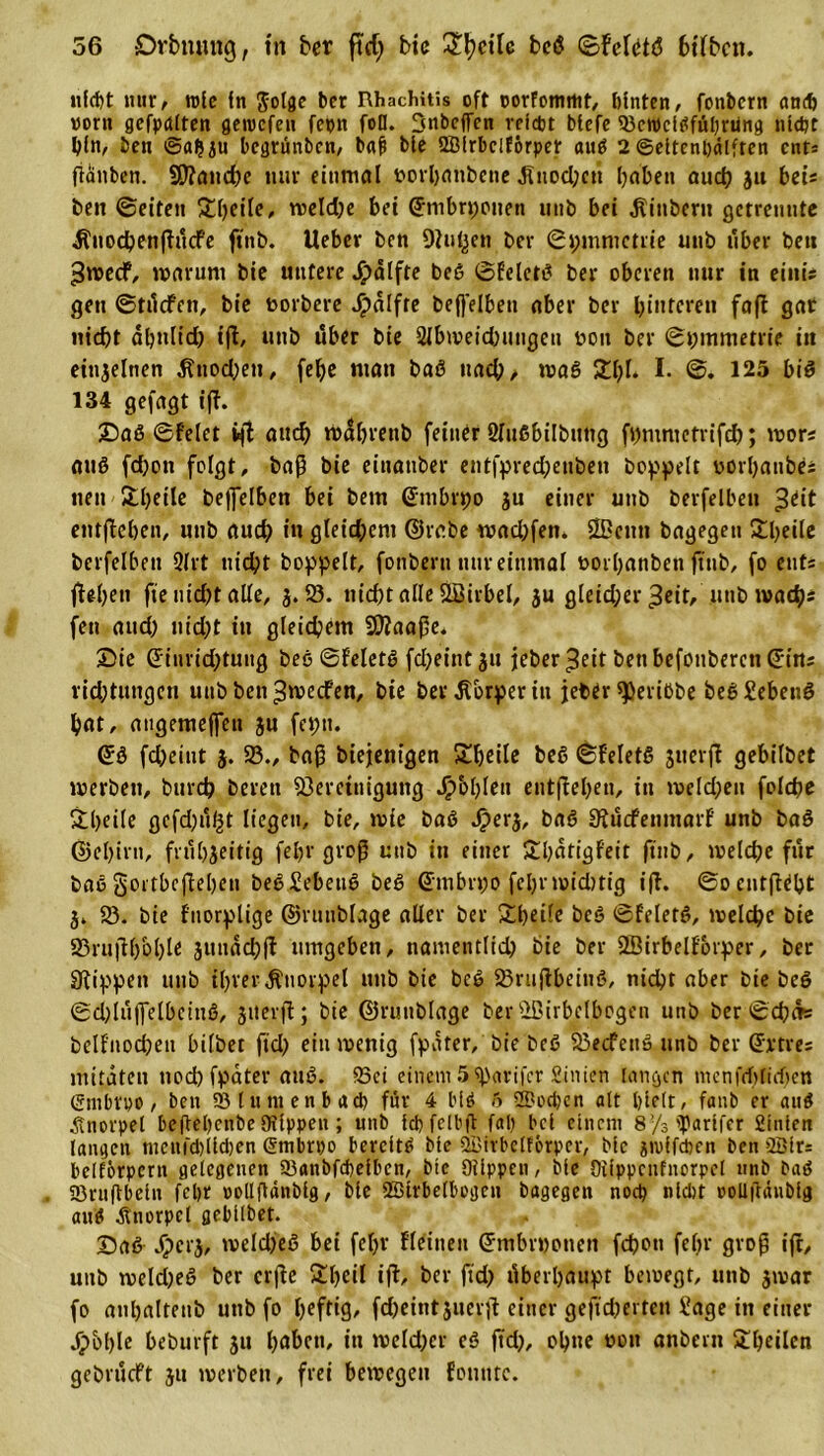 nicht nur, roie fn ber Rhachitis oft oorfomrttt, hinten, fonbcrn ancf&gt; vorn gefpctlten geiucfen fepn foü. Snbcffen reicht btefe 23ctPcißfubrung nicht hin, beu ©afjiu bcgrünbcn, b«{) bie QBfrbelförper attß 2 ©ettenbdlften ent* fiänben. 9D?attd)e nur einmal rorhanbene .Rttodjcn haben auch 3» bei« beit ©eiten Süjeile, weldje bei (Jmbrpotten unb bei jlinbern getrennte ^uochenßücFe ftnb. lieber ben Dlu^en ber ©pmmetrie unb über beu 3«&gt;ecF, warum bie untere Jpälfte beß ©felctß ber oberen nur in eiitis gen ©triefen, bie twrbere Jpalfte beffeibett aber ber hinteren faß gar nicht dhnlid) tfl, unb über bie 2lbmeid)ungen bott ber ©butmetrie in einzelnen ^ttodjett, fe^c matt baß uadj, maß 2hl. I. ©. 125 biß 134 gefagt iß. Saß ©feiet tfl auch rocibrenb feiner Slttfibiibitng fbmnictrifch; wor; auß fd)ott folgt, baß bie einattber entfpred;enben boppeit oorhanbes tten 2beile beffelben bei betn ©mbrpo ju einer unb berfelben £tit entßcben, unb auch in gleid;cnt ©rabe wad;fen. Ößetut bagegen 2heile berfelben 3lrt nicht hoppelt, fonbern nur einmal ooihanben ftnb, fo ent* fleht» fte nicht alle, 3.23. nicht alle ÖSirbel, 3u gleid;er ^eit, uttb mach« fen aud) nicht in gleichem Biaaße. Sie Giuridßuttg beß ©f'eletß fd&gt;eint 31t jeber^eitbenbefonberenCE-ins vid;tungen unb ben^meefen, bie ber Körper in jeber ^Jerißbe beßSebettß hat, angemeffen 3U feptt. ©ß fdjeitit 3. 23., baß biejentgen 2heile beß ©f'eletß suerß gebilbet werben, burd? bereu Bereinigung fohlen entßehen, in melden folchc 2heile gefd^u^t liegen, bie, wie baß Jper3, baß ^uefemttarf unb baß @el)irn, frttl)3eitig fehr groß unb in einer 2hatigf'eit ftnb, weidje für baß gortbeßehen beßSebettß beß ©ntbrpo fehl' widitig iß. ©ocntßeht 3. 23. bie f'uorplige ©nutblage aller ber 2l)eile beß ©feletß, welche bie 23rußh&amp;h^ 3»uad;ß umgeben, namentlich bie ber 28irbelf'6rper, ber Slippen unb ihrer Knorpel unb bie beß 23rttßbeinß, nicht aber bte beß ©dßuffelbeittß, 3»erß; bie ©ruublage berüßirbelbogen unb ber ©cha» belf'nochett bilbet fid&gt; ein wenig fpater, bie beß 23ecfettß unb ber ©rtres mitäten noch fpater auß. fSci einem 5%'arifcr Sinien langen menfrf)ttd)en (Srnbtpo, ben SSfuntenbacb für 4 biß 6 2Doci;en alt hielt, fattb er auß Knorpel beßehenbe Stippen ; unb ichfelbß fah bei einem 8’/s &gt;parifcr fiinien langen mcnfcbilcben Smbrpo bereite bie ©irbclFörpcr, bie jndfeben ben 2Bfr= belförpcrn gelegenen 23anbfcbeibcn, bie Oiippcn, bie Oiippcnfnorpcl unb baß 23rußbein febr oollßtinbig, bte 2Birbe(bogen bagegen noch nicht ooüffruibig auß Knorpel gebilbet. Saß ^)cr3, weld)eß hei fehr fleineit ©mbrwotten fchott fehr groß iß, uttb weldjeß ber crße 2heil iß, ber ftd) überhaupt bewegt, unb 3war fo anhaltenb uttb fo luftig, fcheintjuerß einer gefieberten Sage in einer jpbhle beburft 31t h»hctt, itt wcldjcr eß ßd), ohne twtt anbertt 2heilcn gebrueft 31t werben, frei bewegen fontttc.