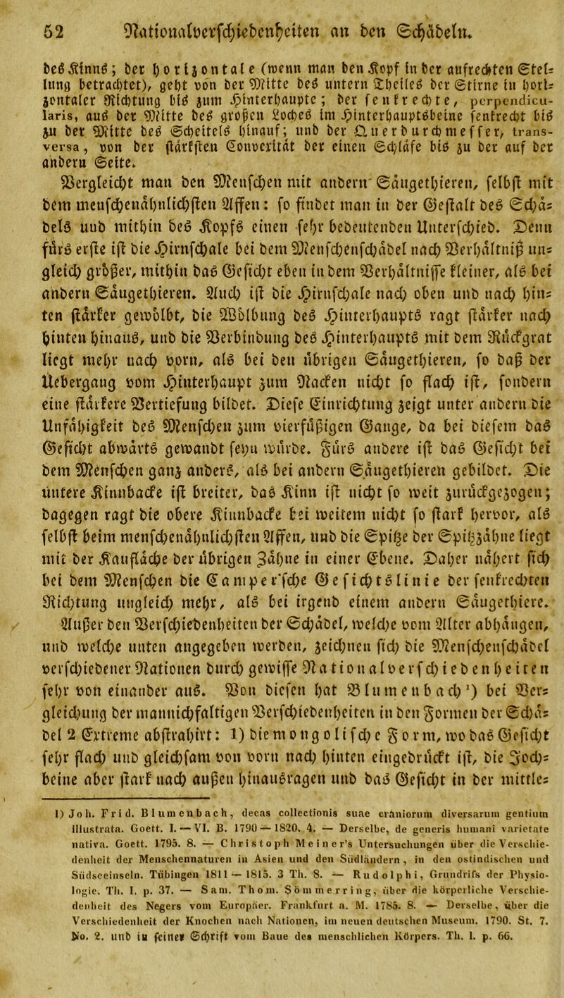 beßjtlnnß; bet 1)01l j on tat c (roetm man ben .ftopf In bcr aufrechten Stets Ittnö betrachtet), geht von bet Witte beö untern &amp;l)ctleß bei ©ttrne In l)orU jontaler SKlchtung btß junt Jpinterbauptc; ber fen fr echte, pcrpendicu- Iaris, auß ber Witte beß großen üoeheß Ini Jpintcrbauptßbetne fentrecht biß 51t bet Witte beß ©cheltctß hinauf; unb ber Querburchmeffer, trans- versa , von ber ftdrfften Eonverität ber einen ©cl/läfe biß jn ber auf ber anberu ©eite. 23ergleicl)t tnatt ben 5Ncufcf)en nüt anbei*«' ©äugethtereu, felbft mit bem meufd)endl)nltcf)ffeu Slffeu: fo ft'nbet man in ber ©effalt beß ©d)cts beiß uub mithin beß $opfß einen fefjr bebeuteubeu Unterfd)ieb. Denn fikß erfle i|l bie Jjpirnfd&amp;ale bei bem 50ienfd)enfd)abel nach Sßerhaftniß uns gletd) gvbjjer, mithin baß @cftd)t eben iitbem SSerhältnijfe ffeiner, alß bet anberti ©augethteren. Sind) itf bie ^)irnfd;ale nad) oben unb nad) hitts ten (tarier geivblbt, bie SBblbung beß Jpiuter&amp;auptß ragt fidvfer nad) hinten htttauß, uub bie SSerbinbung beß Htnterhauptß mit bem 9tucfgvat liegt mehr uad) vorn, alß bei ben übrigen ©dugetl)ieren, fo baß ber Uebergang vom Hinterhaupt jum Oiacfen nicht fo flad) ijt, fonbern eine ftdifere Vertiefung hübet. Diefe Einrichtung jeigt unter anbei*« bie Unfähigkeit beß 2hienfd)eu 311m vterfiißigen ©atige, ba bei biefetn baß ©eftd)t abmartß gewanbt fei)u mürbe. gürß anbere ijt baß ©eftd)t bei bem 2D?enfd)en ganj attberß, alß bei attbern ©äugetbieven gebilbet. £)ie untere dtinnbadfe iffc breiter, baß dtinn ijt nicht fo weit juruefgejogen; bagegen ragt bie obere dtinnbadfe bei weitem nicht fo ftarf hervor, alß felbft beim menfd)endl)ulid)jten 21(fett, unb bie ©pif^e ber ©pi^jahue liegt mit ber $auflache ber übrigen ^dhtte in einer Ebene. j)al)er nähert ftd) bei bem 9}?enfd)en bie Eamper'fd)e ©efichtßlinie ber fenfrednen 3iid)tung ungleich mehr, alß bei irgeitb einem anberti ©dugethtere. 2lußer ben Verfd)iebenheitcn ber ©d;abel, tveld)c vom 2llter abhdngett, unb me(d)e unten angegeben werben, jeid;neu ftd) bie 3D2enfd)eufd)dbcl »crfd)iebener [Nationen burd) gewiffe 9t a tion alve rfd)ieb en beiteti fehl' von einanber auß. Von biefen hat 25 lu m e tt b ad) ’) bei Vers gleidutng ber mamtichfaltigen Verfchtebenheitett tu ben gönnen ber ©d)ds bei 2 Ertreme abflrahii't : l) bie m 0 ng 01 i fd) e g 0 r m, tvo baß ©e ftd)t fel)r flad) uub gleid)fant von vorn nad) hinten eingebrurf't i(t, bie 5od)s beine aber |tavf' uad) außen htnaußragett uub baß ©eftd)t in bcr mittles 1) J 0 11. Friil. B 1 u 111 e n b a c h , tlecas collectionis suae craniorum diversarum gentium illustrnta. Goett. I. — VI. B. 1790 — 1820. 4. — Derselbe, de gencris huuiani varietate nativa. Goett. 1795. 8. — Christoph Meiner’! Untersuchungen über die Verschie- denheit der Menschennaturen in Asien und den Südländern , in den ostindischen und Siidsceinseln. Tübingen 1811—1815. 3 Th. 8. — Rndolphi, Grundrifs der Physio- logie. Th. I. p. 37. — Satn. Thom. Sömmerring, über die körperliche Verschie- denheit des Negers vom Europäer. Frankfurt n. M. 1785. 8. — Derselbe, iiber die Verschiedenheit der Knochen nach Nationen, im neuen deutschen Museum. 1790. St. 7. No. 2. uub iu feine* ©dyrift vom Baue des menschlichen Körpers. Th. I. p. 66.