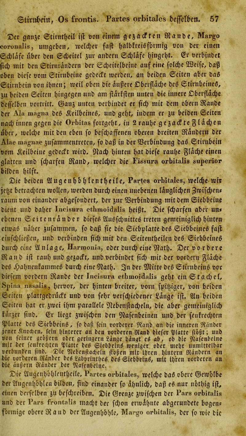 Der ganje ©tirntljeil iß oon einem gejaeften Staube, Margo coronalis, umgeben, welcher fafl hnlbfreißfbrmig oon ber einen ©djläfe über ben ©cßeitel jur anberu ©djläfe l)ingel)t. di' oerbinbet ftd) mit ben ©tirnränbern bei* ©djeitelbeine auf eine folche 2öeife, baß oben biefe oont ©t'irnbeine gebccft werben, an beiben ©eiten aber baß ©tirnbein oon ihnen; weil oben bie äußere £&gt;berfldd?e beß ©tirnbeineß, $u beiben ©eiten hingegen uub am ßärfßen unten bie innere £&gt;berfläd;e bejfelben oortritf. ©aus unten oerbinbet er ftd) mit bem obern Stanbe ber Ala magna beß dteilbeineß, uub geht, iubem er ju beiben ©eiten nad; innen gegen bie Orbitas fortgeht, in 2 rauhe ge jaefte §läd)eu über, weldje mit ben eben fo befd;affetien oberen breiten Stäubern ber Alae magnae jufammentreteu, fo baß in ber SSerbinbung baß ©tirnbein oom Keilbeine gebeeft wirb. Stach Renten hat biefe rauhe §(äd)e einen glatten utib fd?arfen Stanb, toe!d;er bie Fissura orbitalis superior biiben hilft* Die beiben Sfugen^b^fcnt^etre, Partes orbitales, welche mir jefgt befrachten wollen, werben burch einen unebenen länglichen t3wifd)en» raum oon etnauber abgefonbert, ber jur SSerbinbuttg mit bem ©iebbeitie bient unb baljer Incisura ethmoidalis heißt. Die fcharfen aber un* ebenen ©eitenrätiber biefeß Slußfcßnitteß treten gemeiniglich hinten etwaß näher jufammen, fo baß fie bie ©iebplatte beß ©iebbeineß faßt einfchließen, unb oetbinben ftd) mit ben ©eitentheilen beß ©iebbeineß burch eine Zulage, Harmonia, ober burch eine Statt). Ser oorbere Stanb iß rauh unb gejaeft, unb oerbinbet ftd) mit ber oorbertt §läd)e beß JpabneuFamnteß burch eine Statt). ber Sßtitte beß ©tirnbeinß oov biefetn oorbern Stanbe ber Incisura ethmoidalis gel)t ein ©tad)el, Spina nasalis, beroor, ber hinten breiter, oortt fpißiger, oon beiben ©eiten plattgebrucft unb oon fehr oerfd)iebener Sänge iß. 2ln beiben ©eiten hat er jwet il)nt parallele Stebenßadjeln, bie aber gemeiniglich furjer ftnb. ©r liegt jwifeßen ben Stafenbeinett unb ber feuFredjten SMatte beß ©iebbeinß, fo baß fein oorberer Stanb an bie inneren Stänber jener .finod)en,_ fetn hinterer an ben oorberen Otanb biefer glatte floßt; unb »on feiner großem ober geringem Sänge hängt eß ab, ob bie grjafenbetne mit ber fenfredjten glatte beß ©iebbeinß weniger ober mehr unmittelbar oerbunben ftnb. ®te 9&lt;ebcnßad)e[n ßoßen mit ihren hintern Stäubern an bte oorberen Slänber beß 2aborlntt)eß beß ©Iebbeinß, mit ihren oorberen an bte äußern Otänber ber Stafenbeine. £)ie 2lugenl)ol)lentl)eile, Partes orbitales, welche haß obere ©ewblbe her 2lugenl)bhlen biiben, ftnb einattber fo ähnlich, baß eß nur notl)ig iß, einen bcvfclbeit ju befchreiben. Die ©renje jwifdjen ber Pars orbitalis unb ber Pars frontalis rnadjt ber fd)oit erwähnte abgerunbete bogetts förmige obere Stanb ber2lugent)b[)lc, Margo orbitalis, ber fo wie bie