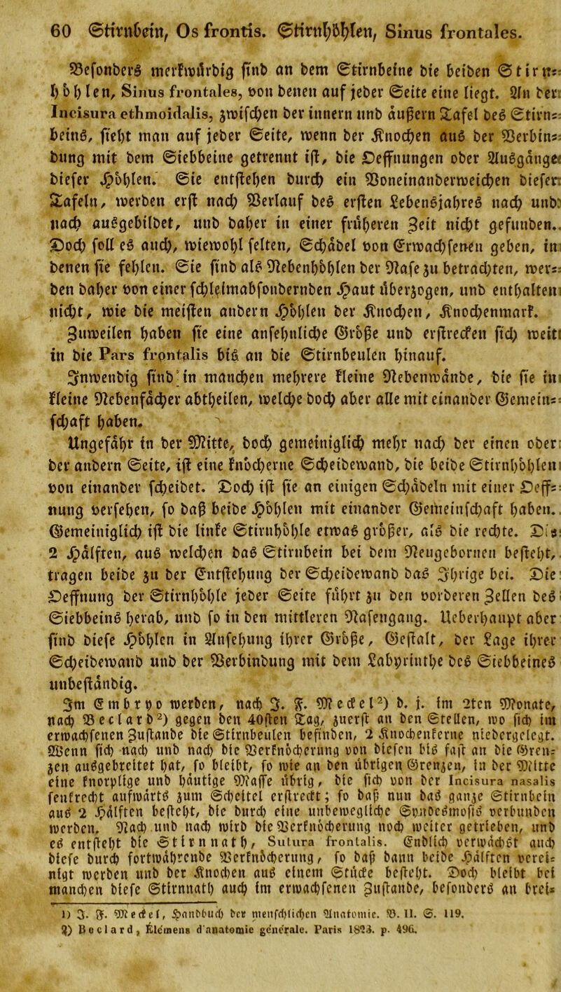 23efottber§ merFwdrbtg ßnb an bem ©tirnbefne bie beiben ©tirpr I) b bien, Sinus frontales, oon beiten auf jeber ©eite eine liegt. 21« ber. Incisura ethmoidalis, äwifd)eti ber innern unb äußern £afel beS ©tirns beittö, ftel)t man auf jeber ©eite, trenn ber Knochen auö ber 23erbins: bung mit bem ©iebbeine getrennt iß, bie Deffnungen ober 2lu6gatige: biefer Noblen, ©ie entßehen burch ein 93oneinatiberwetchen biefer. Safeltt, werben erß nad) Verlauf bet&gt; erßen Sebenöjabreö nad) unb: itad? auggebtlbet, unb baljer tu einer früheren ^eit nicht gefunben.. ©od) feil eö and), wiewohl feiten, ©cßdbel uon (£rwad)fetten geben, in betten fte fehlen. ©ie ftnb al£ 91ebenl)bi)lett ber Olafe ju betrad;ten, wers; bett baljer bon einer fd;leimabfoubernben haut tlberjogett, uttb enthalten! nicht, wie bie meißett attbern ^)'ol)lett ber Knochen, dtnod)enmarF. Zuweilen f&gt;obett fte eine attfel)nlid)e ©roße unb erßrecfett ftd&gt; weit! in bie Pars frpntalis biß att bie ©tirnbeulett hinauf. 3nroettbtg ftnb “in manchen mehrere Heine Sftebenwditbe, bie fte in i Heine Nebenfächer abtheilen, welche hoch aber alle mit einanber ©cmeitts fdjaft haben. ^ Ungefähr ttt ber N2itte, hoch gemeiniglich mehr nad) ber einen ober ber attbern ©eite, iß eine fnodjerne ©cheibewattb, bie beibe ©tirnh&amp;blem ron eittanber fcheibet. £od) iß fte an einigen ©d)dbe!n mit einer Sbcffs: itung rerfehett, fo baß beibe J^&gt;bl)len mit einanber @emeiufd)aft haben, ©emeitiiglid) iß bie linfe ©tirubbl)le etwas großer, alö bie red)te. Ui«: 2 hälften, auö welchen baö ©tirnbein bei bem Neugeboriten befteht, tragen beibe gu ber ©ntßehuug ber ©d;eibewanb bat? Shrige bei. Sie Seffnutig ber ©tirnh'ohle jeber ©eite fuhrt jtt ben oorberen gellen be6 ©iebbeittg herab, uttb fo in ben mittleren Nafettgattg. Ucberhaitpt aber ftnb biefe hohlen in 2lnfel)ung ihrer ©rbße, ©eßalt, ber Sage ihrer ©d)eibewattb unb ber Sßerbinbung mit bem Sabpriuthe bc£ ©iebbeineö uttbeßdnbig. 3nt ©tnbrho werben, nach 3. ft. Wedel2) b. j. fnt 2ten Wonate, ttach 23ectarb2) gegen ben 40ßen £ag, juerß an ben ©teilen, wo fid) im ertoachfenen Jußattbe bie ©tirnbeuleit befinben, 2 jinocbeiifernc niebcrgelegt. SBenn (ich nach unb nad) bie SSerfnochevung oon bieten bit&gt; faß an bie ©reit; jen auögebrcitet hat, fo bleibt, fo wie an ben übrigen ©renjen, in ber Witte eine fnorpltge unb häutige Waffe übrig, bie fiel) oon ber Incisura nasaüs fenfrcd)t aufwärts jum ©dicttet erßrectt; fo baß nun baö gaitje ©tirnbein auö 2 Hälften befteht, bie burd) eine unbewegliche ©pnbctJinofii? oerbunben werben, 9!ad) unb nach wirb bie 23erfncd)evmig nod) weiter getrieben, unb ed entßcbt bie ©tirnnath, Sutura froniaiis. ©üblich »erwachet auch biefe burch fortwährenbe fßcrfnbchcnmg, fo baß bann beibe Hälften »crcU nlgt werben ttnb ber Änocheit aue einem ©rücfe befteßt. ©od) bleibt bei manchen biefe ©tirnnatl) auch int ermachfcneit ^ußaitbe, befottberö an brei* l) 3. S- Werfet, $&lt;inM'ud) bat menfrf)tid)cn Qlnntemie. !ö. II. &lt;5. 119, 3) Boclard, Klemens d nnatomic generale. Paris 18td. p. 49ü.