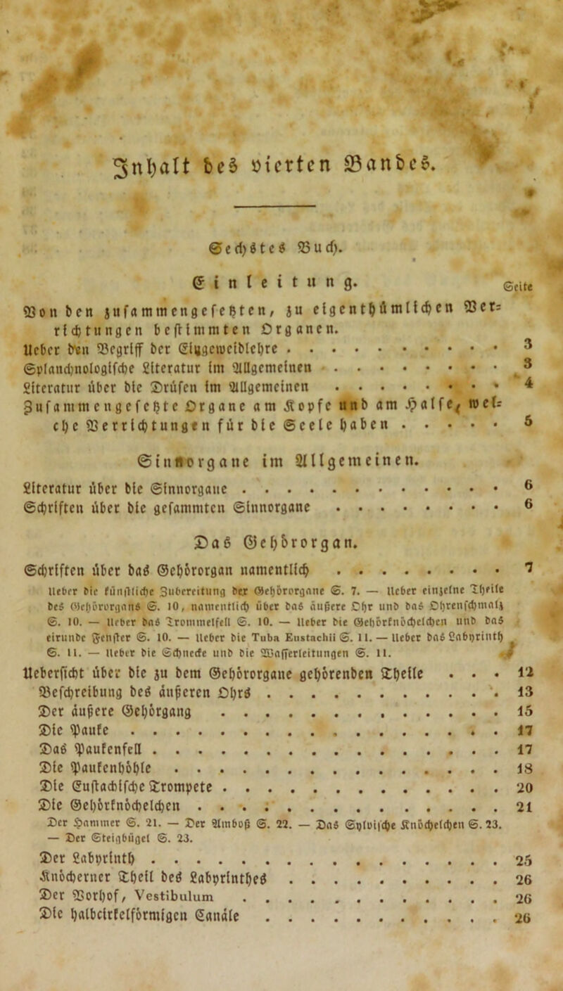 3nl)alt beb vierten 33anfec$. © e d) $ t c $ 23 u d). Einleitung. Scite 23 o n b e n jufammengefeljten, j u elgentMml^en ®et:: rldjtungen befMmmten Organen. Heber treu 53egrlff ber ßiugeiociblcbre 3 ©plandjnologlfcbe fiiteratur Im Allgemeinen 3 Sitcratur über bie 2)rüfcn im Allgemeinen 4 3ufanimengefcfjtc Organe am stopfe unb am Jpalfe* weis cljcffierrihtungen für bie Seele haben 5 ©tn florgatie im Slllgemeinen. Slteratur über bie ©innorganc 6 ©Triften über bie gefammten ©innorgane 6 23a6 ©eb&amp;rorgan. ©Triften über batf ©cbörorgan namentlich ^ lieber bic fünfllicbe Sobcreitung Per Oieljörorgnne ®. 7. — lieber einjelne Tljeile Pe# ('icliörorganä ®. IO, nomentlid) über taS äußere Cfjr unb PnJ Dhrenfdjmeilj ®. 10. — lieber Pn$ Trommelfell ®. 10. — lieber Pie Qel)6rfnöd)el<t)en unb Pnä eirunPc Sycnflcr ®. 10. — lieber Pie Tuba Eustachii ®. u. — lieber Pflb Snbijrintb S. 11. — lieber Pie ©d)nccfe unP Pie 2Bnfferleitungen ®. 11. Ueberfidjt über bie ju bem ©eljörorgane gel)6renben SOl>ellc . . . li 23efd)reibung beö änderen Oljrä '.13 2)er äußere ©etyörgang 15 ®te 23auEe . 17 ®aö ipaufenfell 17 ®fe 2?auEcnl)6ble 18 3Me @u(tacblf<he trompete 20 2)ie ©el)6rfn6cbeld)cn 21 25er Spammer ®. 21. — Der älmboß @. 22. — DnS ©plwiicpe Äiit'epeldjen ©. 23. — Der Steigbügel ®. 23. ®cr Sabprintl) 25 Änöcberncr £bei( beö £abprlntf)eö 26 ®er 2Sorl)of, Vestibulum 26 Sie Ijalbcltfelförmigcn (Sandte 26