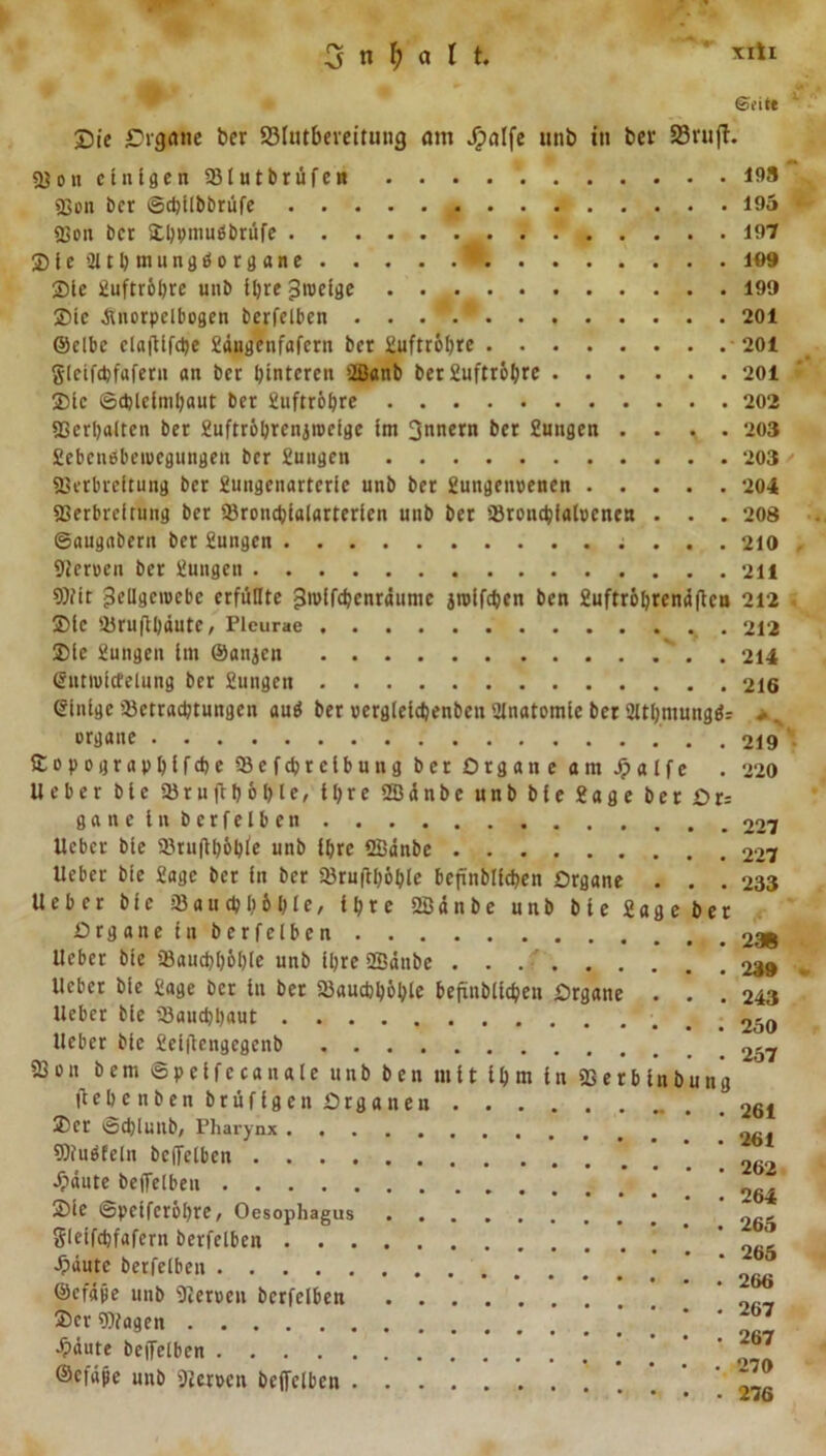 Sie £&gt;vgane bcr S3futbeveitung am Jjpalfe unb in ber SBrufT. 58Ott einigen SBlutbrüfen 193 58oit bcr ©cptlbbrüfe 195 • «Von bcr &amp;l)ptmibbrtife 197 SieSJlthmungdorgane * 109 Sie Juftröljre unb ihre ^tueige 199 Sic jlnorpclbogen berfelbcn ...*.* 201 Selbe claflifche Jdngenfafern bcr Juftröhre 201 gieifepfafern an bcr hinteren »Ißanb ber 2uftr6l&gt;re 201 Sic Schleimhaut bcr Juftröhre 202 «Verhalten ber Juftröhrenjrocigc im 3nnern ber Jungen . . , . 203 Jebenebeiucgungen ber Jungen 203 / , «Verbreitung ber Jungenarterie unb ber Jungenoenen 204 «Verbreitung ber SBroncpialarterien unb ber »Bronchialocnen . . . 208 ©augabern ber Jungen 210 «Heroen ber Jungen 211 Wir ^ellgeroebc erfüllte jjrolfchenrdume jroifchen ben Juftröbrendflcu 212 - Sic iBruflpdute, Plcurae 212 Sic Jungen im ©anjen . 214 (Sntioitfelung ber Jungen 216 Einige »Betrachtungen auä ber oergleicpenbcn 2Inatomie ber SHtljmungfc .. . organe . 219 Sopographifche iBefcprclbung bcr Organe am Jpalfe . 220 lieber ble 58 r u fl höhte, ihre 2ß d n b e unb ble Jage ber Du ganelnberfeiben 227 lieber bie Brnflhöble unb ihre ffidnbe 227 lieber bie Jage ber in bcr 58ru|lhöble bepnblicpen Organe . . . 233 lieber bie »Bauchhöhle, ihre 2Sdnbe unb bie Jage ber Drg an ein berfelbcn lieber bie »Bauchhöhle unb ihre 2Bäube 239 lieber bie Jage bcr in ber «Bauchhöhle befinbltchen Organe . . .243 lieber bie »Bauchhaut 250 lieber bie Jeiflengcgenb 23on bem ©peifetändle unb ben mit ihm in SVerbinbung liehe n ben brüfigen Organen . 261 25er ©chlunb, Phary nx , «Dfuöfeln bciTelbcn ’ 262 Jpäute beffelben ' 264 2Me ©peiferöhre, Oesophagus ~, gleifchfafern berfelbcn ’ Jpaute berfelben ©efäpe unb «Heroen berfelben  25er Wagen •£&gt;äute beiTelben o 7 ©efüjie unb «Heroen beffelben - 276