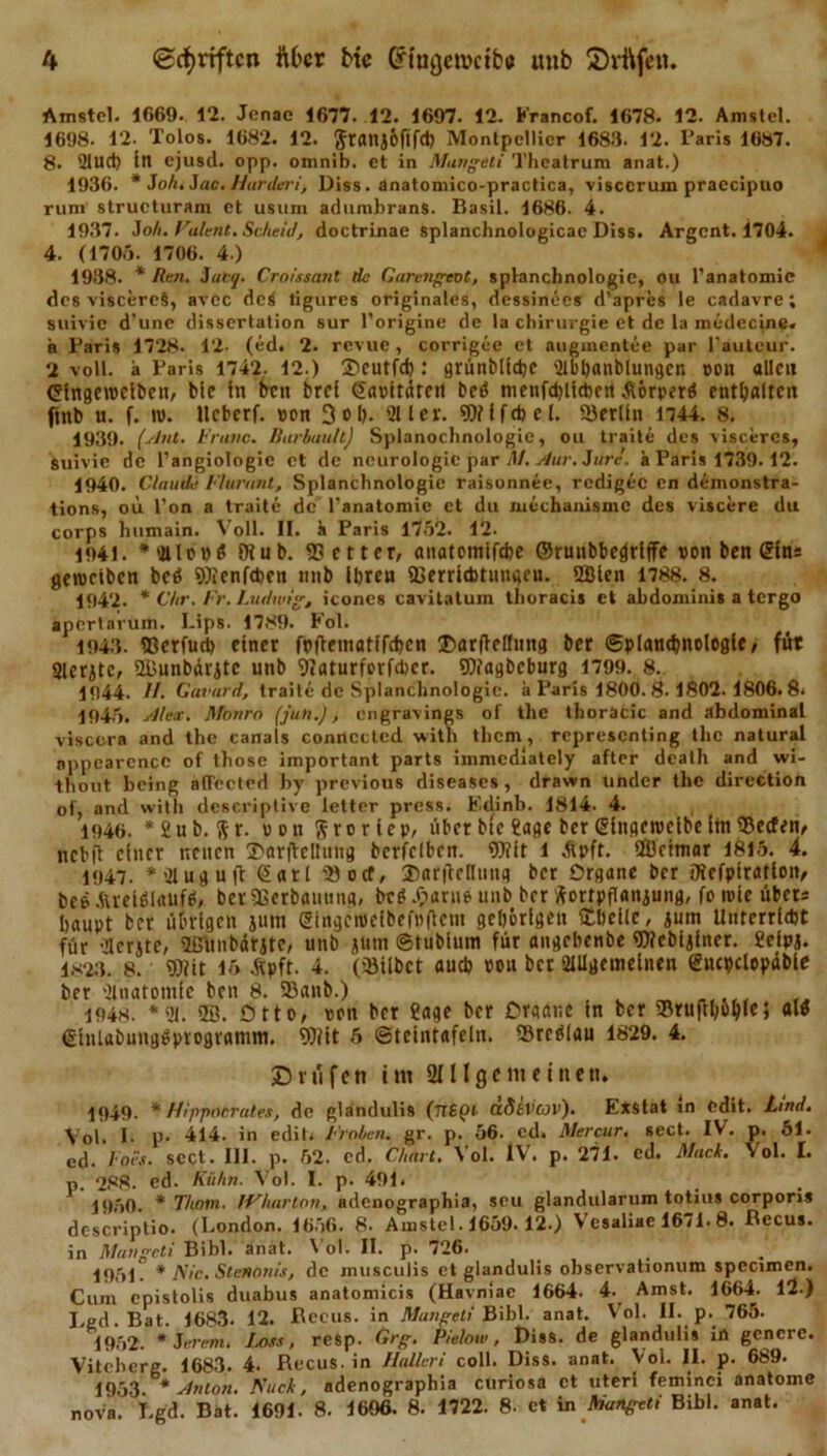 Amstcl. 1669. 12. Jenae 1677. 12. 1697. 12. Francof. 1678. 12. Amstcl. 1698. 12. Tolos. 1682. 12. Sranjofifet) Montpellier 1683. 12. Paris 1087. 8. 2lud) in ejusd. opp. omnib. et in Mungeti Theatrum anat.) 1936. * Joh.Jac.Hurderi-, Diss. anatomico-practica, visccruin praecipuo rum structuram et usum adumbrans. Basil. 1686. 4. 1937. Joh. Patent. Scheid, doctrinae splanchnologicac Diss. Argent. 1704. 4. (1705. 1706. 4.) 1938. * Ken. 5acj. Croissant de GarengcoC, splanchnologie, ou l’anatomic des viscereS, avcc dcS ligures originales, dessinees d’apres le cadavre; suivic d'une dissertation sur l’origine de la Chirurgie et de la medccine« a Baris 1728. 12- (ed. 2. revue, corrigee et augmentce par 1‘auteur. 2 voll, ä Paris 1742. 12.) 3)cutfd) .* grünblicbe 2lbl&gt;anblungcn »on allen (Singcroclben, bic in ben brei ©apitüteit beb menfdjlicbert Äörperb enthalten finb u. f. nt. llcberf. »on 3 o l&gt;. 211 er. 9Wlfd)eI. ®er(in 1744. 8. 1939. (Ant. Krane. Barbuult) Splanochnologie, ou traite des viscercs, suivic de l’angiologie et de neurologic par flf. Aur. Jure, ä Paris 1739. 12. 1940. Claude Flurant, Splanchnologie raisonnee, redigee en demonstra- tions, ou l'on a traite de l’anatomie et du mechanismc des viscere du corps humain. Voll. II. k Paris 1752. 12. 1941. *2llo»b 9t ub. 55 etter, anatomifebe ©ruubbefjriffe »on ben ©ins gemcibcn beb SOtenfcben nnb ihre« fßerriAtungeu. 2ßlen 1788. 8. 1942. * dir. Fr. Ludwig, iconcs cavitntum thoracis et abdoniinis a tergo apertarum. Lips. 1789. Fol. 1943. ®erfud&gt; einer fpftematifeben ®ar(le[fung ber ©plancbnologle, für aierjtc, SEÜunbäritc unb 'Diaturferfdjer. SDtagbcburg 1799. 8. 1944. H. Gavard, traite de Splanchnologie. a Paris 1800. 8-1802. 1806. 8&lt; 1945. Alex. Monro (jutt.), engravings of the thoracic and abdominal visco-ra and the canals connected witn them , representing the natural nppearcncc of tliose important parts immediately after death and wi- thout being aflected hy previous diseases, drawn under the direction of, and witli dcscriptive letter press. Edinb. 1814. 4. 1946. *2ub. Sr. »on Sforiep, über btc ?age ber (5inget»clbe (in 2)ecfen, ncbjl einer neuen T'arfbcIIung bcrfclbcn. Wit l Äpft. ÜÖeimar 1815. 4. 1947. *2luguft Sari 2)otf, DarflcKting ber Organe ber tXefpiratlon, bebÄreibiaufb, berSßerbamtug, beb .&lt;?arue unb ber Fortpflanzung, fo tvie übers baupt ber übrigen juttt @itigct»eibef»|lcm gehörigen £l)efle, zum Unrerrtdjt für 21erztc, 2ßünbärztc, unb z»tn ©tubinm für angebenbe fDfebiziner. £clpz. 1S23. 8. «Dfit 15 Äpft. 4. (2Mlbct aueb »ou ber allgemeinen eucpclopübie ber anatomle ben 8. Söanb.) ^ 1948. *2i. 28. Otto, »on ber ?age ber Organe in ber ©rufUMle; alb einlabungbprogramm. 9)tit 5 ©teintafeln. Srcblau 1829. 4. £ rufen im 211 Ige me inen. 1949. * Hipjmcrates, de glandulis (TT6pt Ctfi&amp;Vcjv). Exstat in edit. Lind. Vol. 1. ti. 414. in edit. Frohen, gr. p. 56. cd. Mercur. sect. IV. p. 51. ed. Foi's. sect. III. p. 52. cd. Chart. Vol. IV. p. 271. cd. Mack. Vol. I. p. 288. cd. Kühn. Vol. I. p. 491. 1950. * Thotn. IVharton, adenographia, scu glandularum totius corporis dc-scriptio. (London. 1656. 8. Amstel. 1659.12.) Vesaliac 1671.8. Recus. in Mungeti Bibi. anat. Vol. II. p. 726. 1951 * Nie. SteHonis, de musculis et glandulis observationum specimen. Cum epistolis duabus anatomicis (Havniae 1664. 4. Amst. 1664. 12.) I.ed.Bat. 1683. 12. Recus. in Mungeti Bibi. anat. Vol. II. p. 765. 1952. *Jerenu Löss, refep. Grg. Pielow, Riss, de glandulis in gcncrc. Viteberg. 1683. 4. Recus. in Hallcri coli. Diss. anat. Vol. II. p. 689. 1953. * Anton. Kuck, adenographia curiosa et uterl feminci anatome nov'a. Lgd. Bat. 1691. 8. 1606. 8. 1722. 8. et in Mungeti Bibi. anat.