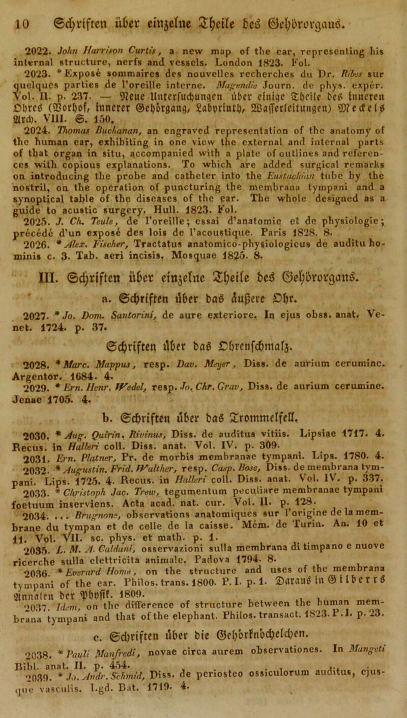 2022. John Hanr.iton Curlis, a nevv map of the car, representing bis internal structure, nerfs and vesscls. London 1823. Fol. 2023. * Expos6 sommaires des nouvelles recherches du Dr. Ribes sur quelques parties de l’orcille interne. Magendie Journ. de phys. exper. Vol. 11. p. 237. — 9?eue Unterfudjunqcn übef einige £lKt(c bet* Inneren Obre«? (23orI)of, innerer ©efy&amp;rgang, £abprintl&gt;, 2Ba(Ter(citungen) «Die cfe Iß 2lrd). VIII. ©. 150. 2024. Thomas Ruchanan, an engraved representation of the anatomy of the human ear, exhibiting in one view the cxternal and internal parts of tbat organ in situ, qccompanied with a plate of outlines and referen- ces with copious explanations. To which are added surgical remarlis on introducing the probe and catheter into the Eustachiun tube by the nostril, on the Operation of puncturing the membrana tympani and a synoptical table of the diseases of the qar. The whole designed as a guide to acustic surgery. Hüll. 1823. Fol. 2025. J. Ch, Teule, de l’oreille; cssai d’anatomic et de physiologie; precede d’un expos£ des lois de I’acoustique. Paris 1828. 8. 2026. * Alex. Fischer, Tractatus anatomico-physiologicus de auditu ho- minis c. 3. Tab. aeri incisis, Mosquae 1825. 8. III. ©driften über ctn^clttc £(;ei(e bed ©efybrorgaitd. a. ©driften xlber baß Äußere £)l)r. 2027. * Jo. Dom. Santorini, de aure exteriorc. In ejus obss. anat. Vc- net. 1724. p. 37. ©Triften ilt&gt;er baß Cfjrenfc&amp;malj. 2028. * Marc. Mappus, resp. Dav. Meyer. Diss. de anrium ceruminc. Argentor. 1684. 4. 2029. * Ern. Henr. Wedel, resp. Jo, Chr. Crav, Diss. de aurium cerumine. Jcnae 1705. 4. b. ©cbviften über baß Trommelfell. 2030, * Aug. Quirin. Rivinus, Diss. de auditus vitiis. Lipsiac 1717. 4. Recus. in Halleri coli. Diss. anat. Vol. IV. p. 309. 2031. Ern. Platner, Pr. de morbis membranae tympani. Lips. 1780. 4. 2032- * Augustin. Frid. Walther, resp. Casp. Rose, Diss. de membrana tym- pani. Lips. 1725. 4- Recus. in Halleri coli. Diss. anat. Vol. IV. p. 337. 2033. * Christoph Jac. Treu), tegumentum peculiare membranae tympani foetuum inserviens. Acta acad. nat. cur. Vol. II. p. 128. 2034. ... Brugnons, obsorvations anatomiques sur l’origine de la mem- brane du tympan et de colle de la caisse. Mem. de Turin. An. 10 et 11. Vol. VII. sc. phys. et math. p. 1. 2035. E- M. A. Calduni, osservazioni sulla membrana di timpano e nuove ricerche sulla clettricita animale. Padova 1794- 8- 2036 * Everard Home, on the structure and uses of the membrana tympani of the ear. Philos. Irans. 1800. P. I. p. 1. 2&gt;&lt;tr«Uß in © t l b e t r i 'Ilmutlen bet ®boßf. 1809. •&gt;037 Idem, on the difference of structure between the human mem- brana tympani and that of the elephant. Philos. transact. 1S23. P.L p. 23. c. ©d)riften über bie ©cb'orfnbcbeld)cn. 2038. * Pauli Manfredi, novae circa aurem observationes. In Mangelt Bibi. anat. II. p. 454. . . , ... 2039. * Jo. Attdr.Schmid, Diss. de penosteo ossiculorum auditus, ejus- que vasculis. Lgd. Bat. 1719- 4.