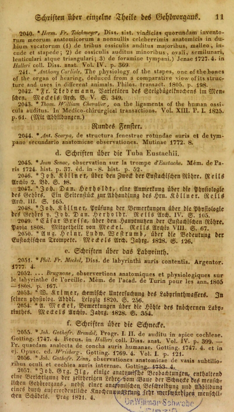 2040* * Herrn. Fr. Teichmeyer, Dias. aist. vindicias quorundam invento- rum mcorum anatomicorum a nonnullis ccleberrimis anatomicis in du- bium vocatorum (1) de tribus ossiculis anditus majoribus, malleo , in- ende et stapede; 2) de ossiculis auditus minoribus , ovali, aemilunari, lenticulari atqae triangulari; 3) de foramine tympani.) Jenae 1727.4. in Hallen coli. Diss. anat. Vol. IV. p. 369. 241. * Anthony Curlisle, The physiology of the stapes, onc oftheboncs of the organ of hearing, deduced from a comparative view of its struc- turc and uses in different animals. Philos. transact. 1805. p. 198. 2042. *$r. 5t lebemann, üSarfctaten be$ ©telgbügelfnocbenö Im ÜJIens feiert. 9)?ecfeld '21rdj. S. V. @. 349. 2043. * Thom. William Chevalier, on the ligaments of the hnman ossi- cula auditus. In Mcdico-chirurgical transactions. Vol. XIII. P. 1. 1825. p. 61. (9)Ut 2lbbllbungcn.) SitinbeS Jenfler. 2044. * /Int. Scarpa, de structura foncstrae rotundae auris el de tym- pano secundario anatomicae observationes. Mutinae 1772. 8. d. ©Triften über bie Tuba Eustachii. 2045. * Jean Senac, observation sur Ia trompe ctEustache. Mem. de Pa- ris 1724- hist. p. 37. ed. in - 8. bist. p. 52. 2046. *3 ob- Zöllner, über ben^roetf ber ©tiftadjffcbcn SRbbre. (RellS Qlrcbto 2. 58b. ©. 18. 2047. *3ob. 2)an. Jpcrbolbt, eine Olnmerfung über ble ty&amp;pfiologle beö ©el)6rg. (Ein ©ettenflüct jurSlbbanblung bei5 Jprn. AbIIner. Die 11$ «Mrcb. III. @. 165. 2048. *3ob- Abi ln er, Prüfung ber SBemerfttngen über ble ty&amp;pftologfe bc$ ©et)br$ t&gt;. 3ob. T)an. ^»erljolbt. 9?cllö 2lr&lt;b. IV. ©. 105. 2049. *Safor SBrcffa, über ben Jjx»uptnul?en ber (2u(lad)lfdjcn Olbbre. tpaola 1808. Wiltget&amp;cflt con «Ofectel. 0Jell$ aircblo VIII. ©. 67. 2050. *2lug. /pclnr. 2ubn&gt;. iSeftrumb, über ble Sebeutung bet eufladjlfdjcn 5trompetc. OTecfelö 2Ird&gt;. 3«brg. 1828. ©. 126. e. ©djrtften über baß Jabpritttb. 2051. * Phil. Fr. Meckel, Diss. de labyrinthi auris contentis. Areentor. 1777. 4. 6 20o2. ... Br ugnonc, observertions anatomiques et physiologiques sur le Iabyrinthe de l’oreille. Mem. de l’acad. de Turin pour les ann. 1805 — 1808. p. 167. 2053. *2B. Ar Inter, tbemlfdje Unterfudiung beß gabprlntbroaffer^. Tin feinen pbnfiolog. Qlbbbl. 2elpjlg 1820. @. 256. J t2?5!' ^e«el, SBemerfnngen über ble Jpb&amp;le beß tnbebernen 2«bp* rlntl)eg. SWecfelß ültcblp. 3«&amp;tg. 1828. ©. 354. f. ©Triften über bie ©d&gt;necfe. 2055. * Joh. Gothqfr. Brcndel, Progr. I. II. de auditu in apicc cochleae. Gotting. 1747. 4. Recus. in Hallen coli. Diss. anat. Vol. IV. p. 399. — Pr. quaedam analccta de concha auris humanae. Gotting. 1747. 4. et in ej. Opusc. ed. Wrisberg. Gotting. 1769. 4. Vol. I. p. 121. 2056. '‘Joh. Gothofr. Zinn, observationes anatomicae de vasis subtilio- riDus ocuh et cochlea auris internae. ^ttinr 1753^1. 205J. *3o[). ©rg. 3lg, einige anatomtfebe «Beobachtungen, ent&amp;altenb 9CI1 ^bre^ont «Baue ber ©tbnecfe’bef! menfebr S ;ffi°t0r^lllÖ's elncr ana^mlf(bct\ 58efd;relbung unb Slbbllbung cb e n *©&lt;$übeli. e®°r «g*1821 * nterfniürbigen menfcblU jjnWIÜT.o.nSoh^obo