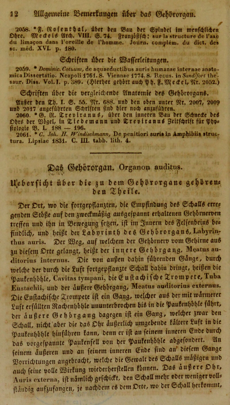 2058. föofenthal, übet ben Sau bet ©plnbel Im menföllcbfn Obre, yjleütli QIrd). VIII. @.74. Sranjöfifd); »ur la »tructure de l’axc du limafon dans l’oreille de l'homme. Journ. complem. du dict. de» bc. mid. XVI. p. 180. ©djriften über bie Sßafferleitungen. 2059. * Dominic. Cotuunt, de aquaeductibus auris humanae internae anato- mica Dissertatio. Ncapoli 1761.8. Viennae 1774.8. Recus. inSandffort the- saur. Di»*. Vol.I. p. 389. (Jjlerbet gehört auch $ t). 5.9^ e tf e l, 9ir. 2052.) ©Triften über bie »ergleichenbe Slnatomie beg ©ehbrorganS. «Hufer ben II). I. &lt;5. 56. 9Jr. 688. unb ben oben unter 9tr. 2007, 2009 unb 2017 angeführten ©Triften ffnb hier nod) anjufübren. 2060. *@. Ot. Irerlranuö, über ben Inneren Sau ber @dmecfe bed Dbrd ber S&amp;gel, In Itcbemann unb Ireolrannd Seltfcbrlft für &lt;pbP- fiologle S. L 188 — 196. 2061. * C. Joh. II. IVindisclimann, De penitiori auritin Ajnphibii» »truc- tura. Lipsiae 1831. C. UI. tabb. lith. 4. ©efyororgan. Organop auditus. »Nr UJcberfid;t übet bie ju betn ©eljbrorgane geübten« ben Zweite. Ser £&gt;rt, wo bie fortgepßanjten, bie ©mpßnbung beö ©chaK$ erre* genben ©tbße auf ben jweefmäßig au6gefpannt erhaltenen ©eb&amp;rneroen treffen unb tl&gt;n in Bewegung feigen, iß im Innern be$ gelfenbeing bes füblich, unb heißt ber «abprinth beg ©eßororggng,Lnbyrin- thus auris. Ser 2Beg, auf welchem ber ©eb&amp;rnero 00m ©ebirne aud ju biefent £&gt;rte gelangt, I&gt;eipt ber innere ©ehbrgang, Mentus au- ditorius internus. Sie oou außen baljin füljrenben ©änge, bureb weldje ber burch bie Suft fortgepßanjte ©chall bal)in bringt, heißen bie *Paufenl)bbte, Cavitas tympam, bie © ußadjifd&gt;e trompete, Tuba JEustachii, unb ber äußere ©ehbrgang, Meatus auditorius externus. Sie ©ußachifdK trompete iß ein ©ang, welcher aug ber mit wärmerer Suft erfüllten SKachenh'oble ununterbrochen big in bie 9&gt;aufenbbl)le führt, ber äußere ©ehbrgang bagegen ift ein ©ang, welcher jwar ben ©d)all, nicht aber bie baSSbr äußerlich unigebenbe fältere Suft in bie spaufenhbhle tjinfübven fann, beim er iß an feinem inneren ©nbe burch baß »orgefpannte ^aufenfell oou ber «paufenhbhle abgefonbert. 2ln feinem äußeren unb au feinem inneren ©nbe fmb an’ biefem ©ange Vorrichtungen angebracht, welche bie ©ewalt beg ©chaö§ mäßigen unb aud) feine tolle SBirfung wieberberßeHen fbnnen. Sa8 äußere £&gt;hr, Auris extern«, tßnämlid) gefehlt, ben ©challmehr ober weniger toll* ßäubig aufjufangen, je uachbem cg bemSrte, wo ber ©chall herfommt.