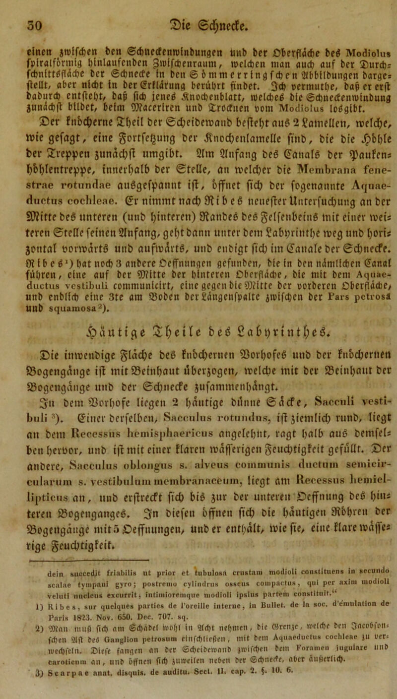 einen jrolfchen bcn ©chnecfenrolnbungen unb ber £?berftad&gt;e beg Modiolus fplralförmtg blnlaufenben gndfchenraum, welchen man auch auf ber $urd)= fchnittgfläche ber ©chnecfe in beit © 6 nun e r r in g f d)e n 'ilbbllbungen bärge* ftelir, aber nicht in ber (5rf(ärung berührt finbet. 3ch oermuthe, bap et crfl baburd) entfiel)t, baji fich ieneö Änodjenbiatt, weldjeß bie ©djnedenniinbung äundchft btlbet, beim Wacerlren unb Strocfuen »cm Modiolus loögibt. Ser Fnbcfyerne Sbeil ber ©d)eibemanb befielt ang 2 ?amellen, tx&gt;efcf&gt;e, rcie gejagt, eine gortfe^ung ber Änod)enlamelle fittb, bt'e btc JQ)bI&gt;Ic ber Stoppen junad^fl umgibt. 2lm Qlnfang beg (üanalg ber Haufens f)bl)lentreppe, innerhalb ber ©teile, au tvcld)cr bie Membrana fene- strae rotundae auggefpanut ift, öffnet fid) ber fogenaitnte Aquae- ductus cochleae. (Jr nimmt tiad) 91 i b eg nenejTer Unterfud)ung an ber SHitte beg unteren (unb Hinteren) SRanbeg beg gelfenbeing mit einer weis teren ©teile feinen Slnfang, gebt bann unter bem Sabprintbe meg unb l)oris joutal uormartö unb aufmdrtg, unb enbigt fid) im ©anale ber ©d)necfe. 9t lt&gt; e g *) bat nech 3 anbcre Ocffnungcn gcfunbcn, bie in ben ndmlicben Sanai führen, eine auf ber Witte ber hinteren Oberfläche, bie mit bem Aquae- ductus vestibuli communlcirt, eine gegen bie Witte ber »orberen Oberfläche/ unb cnblfch eine 3te am 93oben bcrfiängenfpalte jtvifdjen ber Pars petrosä Unb squamosa* 1 2). häutige Steile beg £abt)vtntf;eg. Sie inmetibige glac^e beg fnbd)erueti SÖorljofeg unb ber Fnod)ernen 83ogcngdnge ijl mit S8einl)aut überzogen, »eld?e mit ber 23einl)aut ber 33ogcngduge unb ber ©d)necfe jufamtneni)ängt. 3it bem 93orI)ofe liegen 2 I)dutige bünue ©dete, Sacculi vesti- buli3). (Jitter berfelbeti/ Saeculus rotumins, iffjiemlid) runb, liegt an bem liecessus hemisphaericus angelernt, ragt halb aug bemfei* benijeröor, unb ift mit einer Flaren mdfferigen §eud)tigfcit gefüllt. Ser anbcre, SacCulus oblongus s. alveus communis ductuin semicir- cularum s. vestibulum membranacfetim, liegt am Hecessus liemiel- lipdcus att, unb erjFrecft fid) big Jur ber unteren jDeffnung beg l)ins teren ö3ogcngangeg. 3n biefeit offnen fid) bie heutigen gtbbren ber Sßogengdnge mit 5 Sefftuingett, unb er enthalt, miefie, eine Flare mdjfes rige geud)tigfeit. dein succedit friabilis ut prior ct tubulosn ernstem modioli constituens in secundo scalae tympaui gyro; postremo cylindrns osseus coinpactus, qui per axlm modioli velutl naclcus excurritj intiinioremquc modioli ipsius pftrtem constltuit.“ 1) Ribes, sur quelques parties de 1'orelUe interne, in Bullet, de In soc. d eiuulation de Paris 1823. Nov. 650. Dec. 707. sq. 2) ‘DJtnn muf) fid) nm &lt;ad)äbet toofjl in 2td)t rtefytttett, bic ©rcnjc&gt; «»efcfye bcn Sncobii'io fd)en 21 ft beü Ganglion petrosum elnfd)(iefjen, mit bem Aquneductus cochleae ju l’er= li'ed)fein. Diefe fangen an ber ©(f)eiben&gt;nnb jn&gt;ifd&gt;en bem Fornmen jugulare mib caroticum nn, unb öffnen fid) jmoeilen neben ber ©chnede, aber nufierlich. 3) ßcarpne anat. disquis. de auditu. Seel. 11. cnp. 2. $. 10. 6.