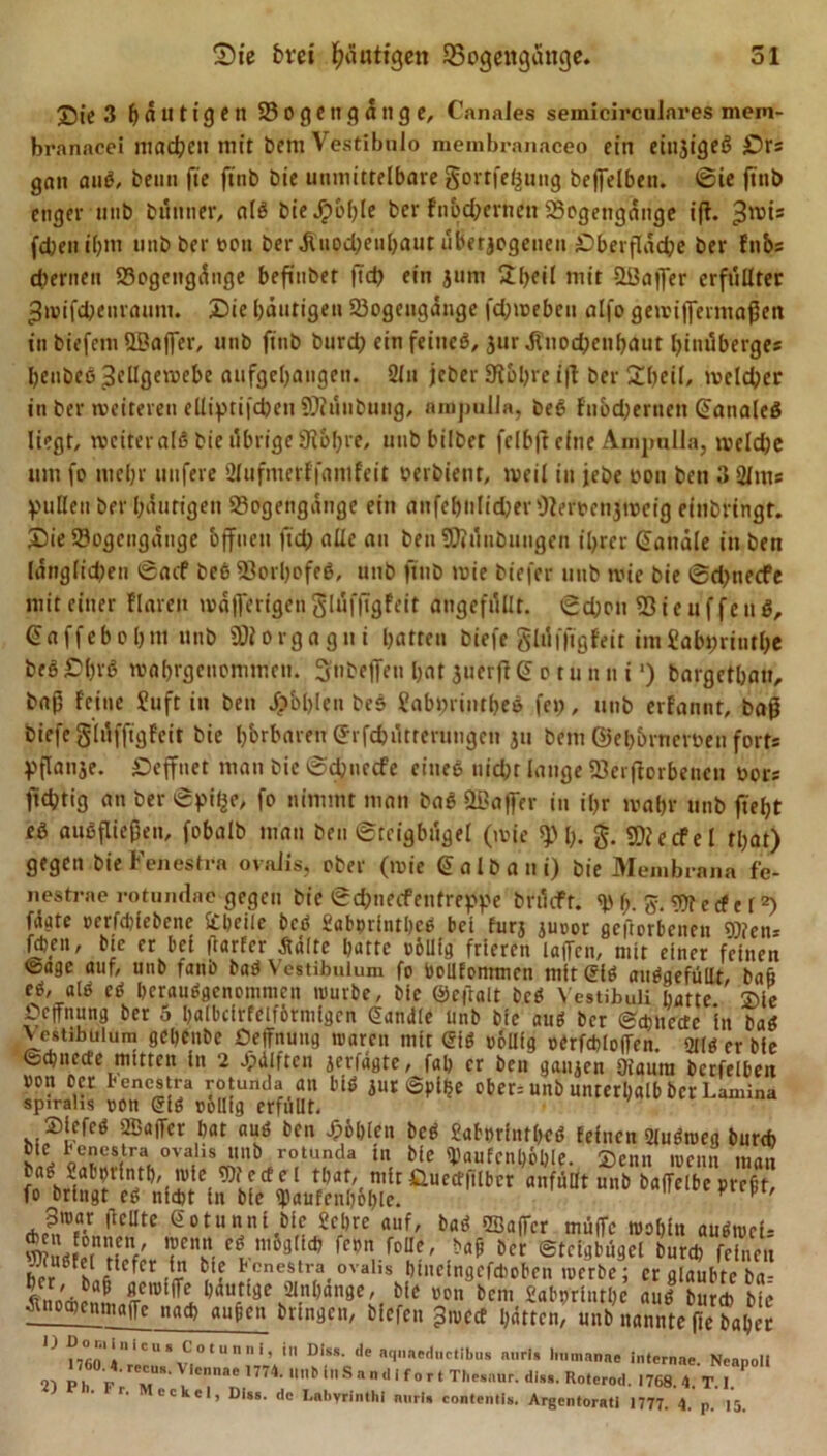 J5te 3 häutigen B o geng ä»g e, Cnnales semicirculares mem- branacei machen mit bent Vestibnlo membranaceo ein einziges? Srs gan aub, beim fie ftnb bie immittelbare gortfeßung beffelbett. ©ie ftnb enger unb biiimer, alb bieJpi'hle ber fnodpertten Bogengänge ift. ^rois fd;eti »[;nr imb ber t>en ber äUiodpetihaut überzogenen Sberfläche ber fnbs ehernen Bogengänge befitiber fid) ein jurn 2l>eil mit B3affer erfüllter ^ivifcbenranm. Sie häutigen Bogengänge fd;weben alfo gewiflermaßett in biefem UBajfer, uiib ftnb burd) ein feiiieb, 3ur,fiuod;enl)aiit Ijinilberges heubeö 3ellge«ebe aufgehaiigeu. 21 u jcber 9?£>hrc i|l ber £l)eil, tveldjcr in ber weiteren ellipti|'d)eii SOiünbuiig, nrnjmlla, beb fiiodjerucn (faualeb liegt, rvciteralö bie übrige 9t&amp;bre, tmbbilbet fclbft eine Anijmlln, meldje um fo mehr unfere Slufmerffanifett oerbient, weil in jebe von bett 3 2lms pullen ber häutigen Bogengänge ein anfehtilidjerOlerociijmeig einbringt. Sie Bogengänge offnen fiel) alle au beu Biünbimgeit ihrer Kanäle in bett iängitdfen ©aef beb Borljofeb, uiib ftnb wie biefer imb tvie bie ©d)tiecfe mit einer Haren wäflmgcn glüfftgfeit angefüllt. ©d;on Bicuffeitb, gaffebohm unb ÜJiorgagni hatten biefr glüffigfeit im£ab»;rinthe beöChrb wahrgeitommeti. Sttbeffeu hat juerfKJ o tu tt tt t’) bargethatt, baß feine Suft in ben Jpbl)Icu beb Sabprintheb fei;, unb erfannt, baß biefc glüffigfeit bie hörbaren (Jrfchütrcrtmgcti ju bem ©eh&amp;rncroeti fort* Vftanje. Seffnet man bie ©ebnetfe eiueb nicht lange Beworbenen oors fidjtig an ber ©pifce, fo nimmt man bab ODa|fer in ihr wahr unb fleht eb aubfließen, fobalb man ben ©teigbügel (wie Bh- g. Biecfel that) gegen bie Fenestra ovalis, ober (wie Salbani) bie Membrana fe- nestrae rotundae gegen bie ©dmeefenfreppe brüeft. (>. $. Wert c l <*) fäate »erfdjfebcne Stheile beb £abprintl)cb bei furj juoor gcftorbeiien Wen* fd)nt, bte er bei frarfer Äaltc batte völlig frieren latTcn, mit einer feinen @age auf, unb fanb bab Vestibulum fo bollfontmcn mit gib aubgefüllt, baß eb, alb eb beraubgenommen mürbe, bie ©cftalt beb Yestibuli batte. ®ie Hoffnung ber 5 balbdrfeiförinigen Sandle ünb bie aub ber ©cbucctc in bab Vestibulum gebenbe Deffnung tvarcn mit gib völlig oCrfcblofen. 9i(b er bie ©cbnccte mitten in 2 Jpdlften jerfdgte, fab er ben ganzen Ofaum berfelbett »on oer I-enestra rotunda au blb jur ©pi$e ober= unb unterhalb ber Lamina spirahs »on gib völlig erfüllt. Slefeb 2Ba|Ter bat aub ben Jpöblen beb Sabprintbeb feinen 2lubmeg burefe ote renestra ovalis unb rotunda in bie Staufcnböble Tienn mrmi bab Sabprintb, wie Wedel tbaf, mirÜuedfilbcr anfüilt unb baffelbe preßt fo bringt eb nicht in bie ^aufenböble.  P n>X' 3roar (bellte Sotunni bie Sehre auf, bab SBaffcr muffe wohin aubwcU ÄmmV TT n,03Ütt’ {cm foUe' öcr Steigbügel burd) feinet b?r ß(h«6 efcr benesträ ovalis DtucingcfcDobcn werbe; er glaubte b«! ^uiowcnLffCIUt^ ,aUfi ae^in ,an8CM riC won bcni £abpriittl)e aub burd) bie ^noaicnmaffc nad) außen bringen, biefen ^wect batten, unb nannte fte bähet |J mo ilcu‘ f otunni> 111 ulss- <le «qiiaednctibus nnrl» Immanne internae. Neanoli P h v V,Cnnae U74- ,ln6 tnSandlfort The.aur. di.,». R„,er0(I. .768. 4. TT r. eckel, Dl»s. de Labyrinthi nnrl, contenll,. Argenloratl 1777. 4. p, 15.