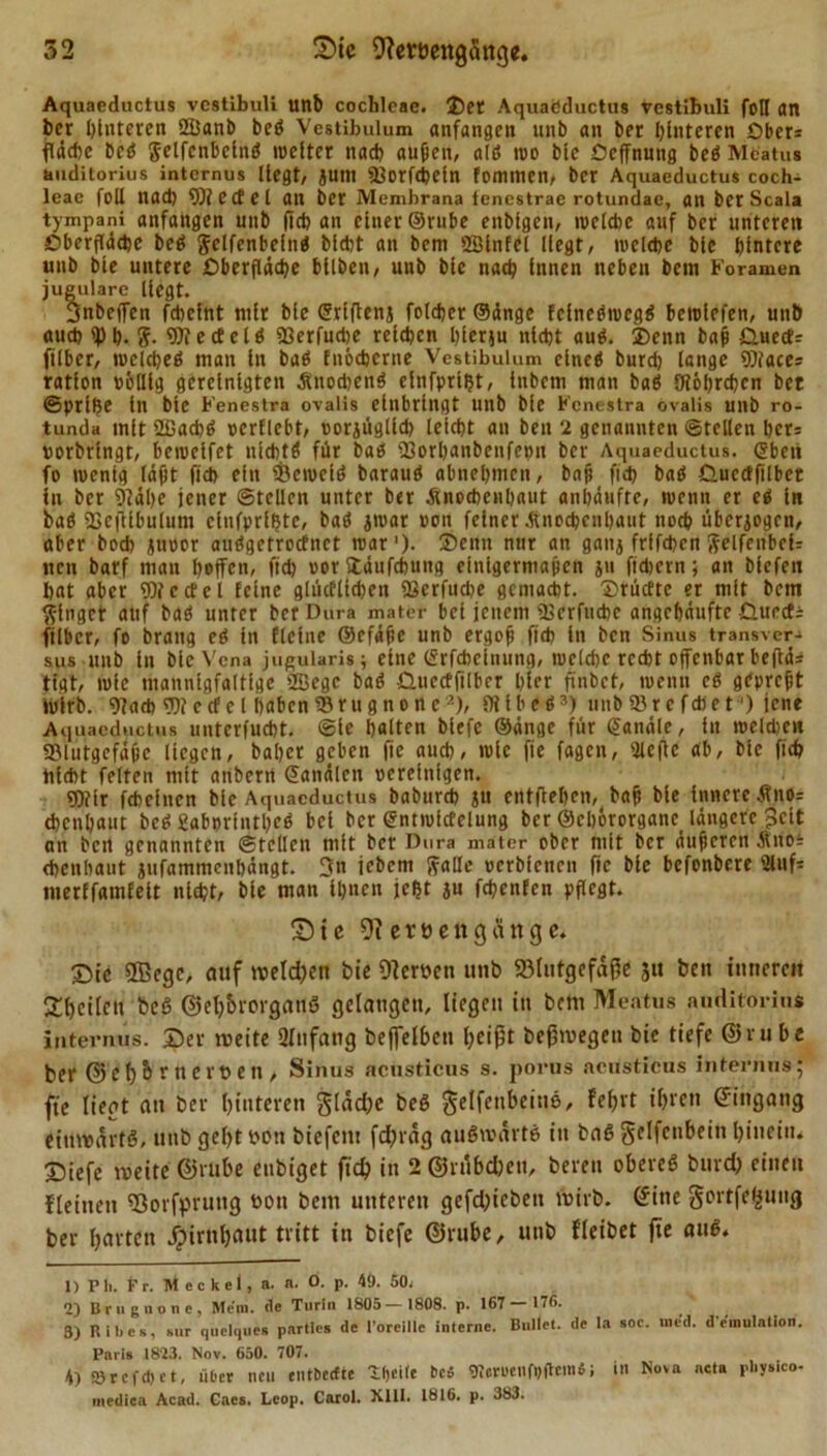 Aquaeductus vestibuli uttb cochleae. ®et Aquaöductus vestibuli foH an her Hinteren fHJanb bc$ Vcstibulum anfangen uub an ber hinteren Obers jTäcbc hed Selfcnbelnö weiter nach außen, alö wo bte Ocffnung beö Mcatus tiliditorius internus Hegt, JUtn Borfcbeln fommen, ber Aquaeductus coch- leae foll nad) Wiedel an ber Membrana iencstrae rotundae, an ber Scala tympani anfangen unb (ich an einer ©rube enbtgen, welche auf ber unteren Oberfläche beö gelfenbclng blcbt an bem »ölnfei liegt, welche blc hintere unb bte untere Oberfläche bllben, unb bie nach innen neben bem Foramen jugulare liegt. Bnbeffen feheint nilr bie ©rlftenj foldjerSänge fclnebwegö bewlefen, unb auch ipi). &lt;?. e cf e t ö SSerfuche reichen hlerju nicht au$. 3)enn baß Omecfs filber, welche^ man ln baö fnöcherne Vestibulum elneä burd) lange Wiaces ration völlig gereinigten &amp;nod)en$ elnfpriljt, iubetn man baö Öi6l;rcbcn bet ©prlhe ln bte Fenestra ovalis einbringt unb bie Fenestra övalis unb ro- tunda mit 2fiacb$ verficht, vorjüglldi leicht an beu 2 genannten ©teilen her: verbringt, bewelfet nichts für baö Borbanbcnfevu ber Aquaeductus, ©beii fo wenig läßt fich ein Bewclö baraitö abnehmen, baß fid) bad Gucdfilbet in ber 9täl&gt;e jener ©teilen unter ber .Knochenhaut anhäufte, wenn er ei ln baö Bcfflbulum clnfprlfjtc, baö jwar von feiner .Knochenhaut noch überzogen, aber bod&gt; juoor audgetroefnet war1)- ®enn nur an gatij ftlfcben Selfenbeir nen barf man hoffen, fid; vor ftäufcbuttg einigermaßen ju fiebern; an blcfen hat aber Wcctcl feine glücflfd)eit Berfudte gemacht. S)tücEte et mit bem ginget auf bad unter ber Dura mater bei jenem Bcrfiicbc angehäufte üurcf; filber, fo brattg ei in fiel ne ©cfäße unb ergoß fich in ben Sinus transver- sus unb in bie Vena jugularis; eine (Srfcheinung, welche recht offenbar beffä* tigt, wie mannigfaltige 2Begc bad £Htecffilber hier finbet, wenn ei gepreßt wirb. 9?ad&gt; lecf cl haben Brugnone2), flllbed3) unbBrcfdlet') jene Aquaeductus untcrfucbt. ©le halten blefe ©änge für ©anäle, in welchen Blutgefäße liegen, bähet geben fie auch, wie fie fagen, Sleffc ab, blc fich tilcht feiten mit anberrt ©analen vereinigen. 9)?ir fchclncn blc Aquaeductus babureb ju cntfleljen, baß bie Innere Äno= ebenbaut bed fiabprintbed bei ber ©ntwicfelung ber ©eliörorganc längere Seit an ben genannten ©teilen mit ber Dura mater ober mit ber äußeren At 110= cheubaut jufammenbängt. 3ft jebem falle verbienen fie bie befonbere 2iuf= merffamfelt nicht, bie man ihnen jeljt jn fehenfen pflegt. £&gt; i e 9?ert&gt;ettg finge. Sie 2ßegc, auf welchen bie Nerven unb Blutgefäße ju ben inneren feilen beß ©el;&amp;rorgan6 gelangen, liegen in bem Meatus anditörhu internus, ©er weite 2lttfang beffelben heißt beßwegen bie tiefe ©ruhe ber ©e l)ö r tt crt&gt; e tt, Sinus acüsticus s. porus acdsticus internus; fte liegt au ber hinteren $läd;e beö gelfeitbeitiö, fefjrt ^ren @'n9an9 einwärts, unb geht von biefem fcfjräg auswärts in baS gclfcnbeiti hinein* ©iefc weite ©ruhe enbiget fich in 2 ©rubd;eu, bereit oberes burd; einen flehten Borfprung von bem unteren gefd;iebeit wirb, ©ine gortfe^ung ber harten JTpirnbaut tritt in biefe ©ruhe, unb fleibet fie auS. 1) Pli. Pr. Meckel, a. n. 0. p. 49. 50, 2) Brugnone, Meni. de Turin 1805— 1808. p. 167 — 176. 3) Ribcs, sur quelques parties de rorcille interne. Bullet, de la soc. med. deinulnllon. Paris 1823. Nov. 650. 707. *) 53rcfd) ct, über neu entberfte 3:t)ettc Des «Remnfoflem«; in Nuva acta pl.ysico- ■nediea Acad. Cacs. Leop. Carol. XIII. 1816. p. 383.