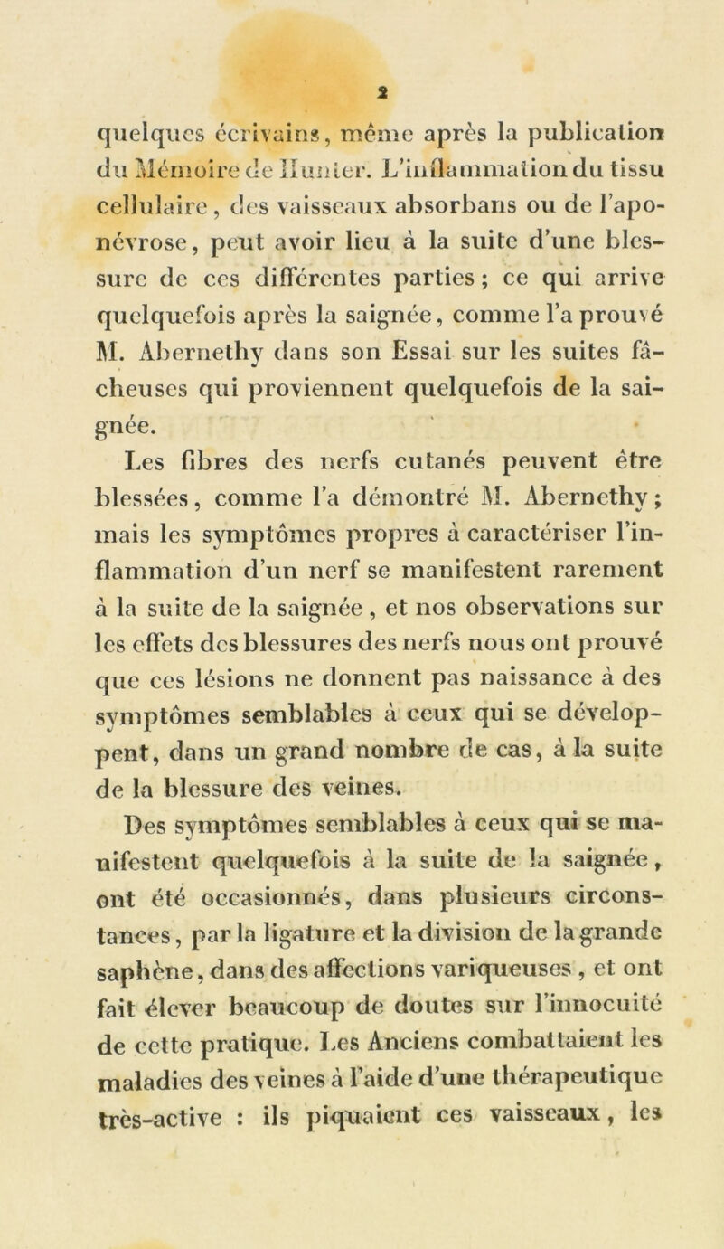 * quelques écrivains, même après la publication cellulaire, tics vaisseaux absorbons ou de l’apo- névrose, peut avoir lieu à la suite d’une bles- sure de ces différentes parties ; ce qui arrive quelquefois après la saignée, comme l’a prou\é M. Àbernetliy dans son Essai sur les suites fâ- cheuses qui proviennent quelquefois de la sai- gnée. Les fibres des nerfs cutanés peuvent être blessées, comme l’a démontré M. Àberncthy; mais les symptômes propres à caractériser l’in- flammation d’un nerf se manifestent rarement à la suite de la saignée, et nos observations sur les effets des blessures des nerfs nous ont prouvé que ces lésions ne donnent pas naissance à des symptômes semblables à ceux qui se dévelop- pent, dans un grand nombre de cas, à la suite de la blessure des veines. Des symptômes semblables à ceux qui se ma- nifestent quelquefois à la suite de la saignée, ont été occasionnés, dans plusieurs circons- tances , par la ligature et la division de la grande saphène, dans désaffections variqueuses , et ont fait élever beaucoup de doutes sur l’innocuité de cette pratique. Les Anciens combattaient les maladies des veines à l’aide d’une thérapeutique très-active : ils piquaient ces vaisseaux, les