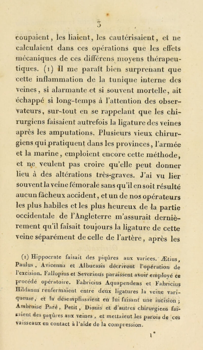 coupaient, les liaient, les cautérisaient, et ne calculaient dans ces opérations que les effets mécaniques de ces différens moyens thérapeu- tiques. (1) Il me paraît bien surprenant que cette inflammation de la tunique interne des veines, si alarmante et si souvent mortelle, ait échappé si long-temps à l’attention des obser- vateurs, sur-tout en se rappelant que les chi- rurgiens faisaient autrefois la ligature des veines après les amputations. Plusieurs vieux chirur- giens qui pratiquent dans les provinces, l’armée et la marine, emploient encore celte méthode, et ne veulent pas croire qu’elle peut donner lieu à des altérations très-graves. J’ai vu lier souvent la veine fémorale sans qu’il en soit résulté aucun fâcheux accident, et un de nos opérateurs les plus habiles et les plus heureux de la partie occidentale de l’Angleterre m’assurait derniè- rement qu’il faisait toujours la ligature de cette veine séparément de celle de l’artère, après les CO Hippocrate faisait des piqûres aux varices. Ætius, Paul us , Avicerma et Albucasis décrivent l'opération de l’excision. Fallopius et Severinus paraissent avoir employé ce procédé opératoire. Fabricius Aquapendens et Fabricius Hildanus renfermaient entre deux ligatures la veine vari- queuse, et la désemplissaient en lui faisant une incision j Ambroise Paré, Petit, Dionis et d’autres chirurgiens fai- saient des piqûres aux veines , et mettaient les parois de ces vaisseaux en contact à l’aide de la compression.