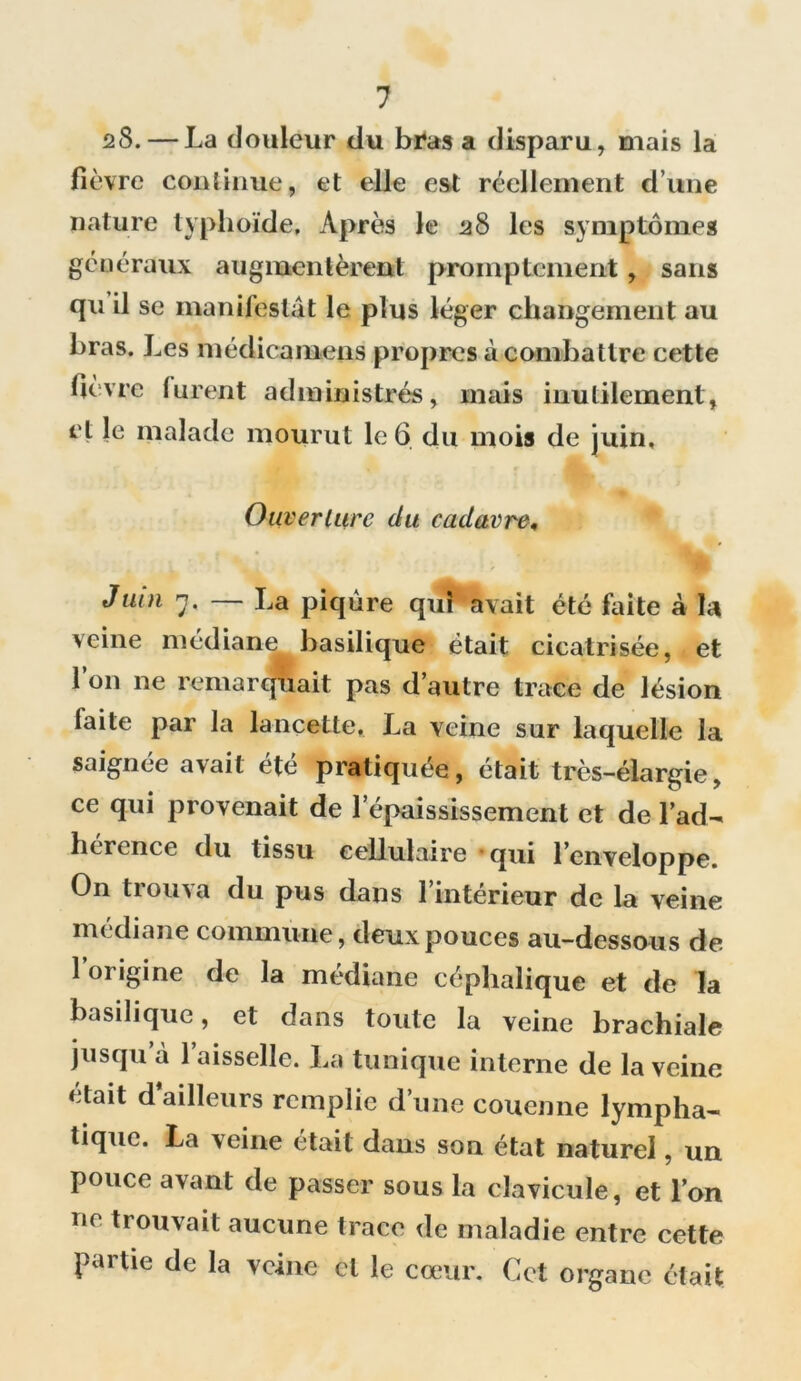 28. — La douleur du bras a disparu, mais la fièvre continue, et elle est réellement d’une nature typhoïde. Après le 28 les symptômes généraux augmentèrent promptement, sans qu il se manifestât le plus léger changement au bras. Les médicamens propres à combattre cette lièvre lurent administrés, mais inutilement, et le malade mourut le 6 du mois de juin. Ouverture du cadavre, Juin n, — La piqûre qui avait été faite à la veine médiane basilique était cicatrisée, et l’on ne remarquait pas d’autre trace de lésion faite par la lancette. La veine sur laquelle la saignée avait été pratiquée, était très-élargie, ce qui provenait de l'épaississement et de l’ad- hérence du tissu cellulaire qui l’enveloppe. On tiou\a du pus dans 1 intérieur de la veine médiane commune, deux pouces au-dessous de 1 origine de la médiane céphalique et de la basilique, et dans toute la veine brachiale jusqu à 1 aisselle. La tunique interne de la veine était d ailleurs remplie d’une couenne lympha- tique. La veine était dans son état naturel, un pouce avant de passer sous la clavicule, et l’on ne trouvait aucune trace de maladie entre cette partie de la veine et le cœur. Cet organe était