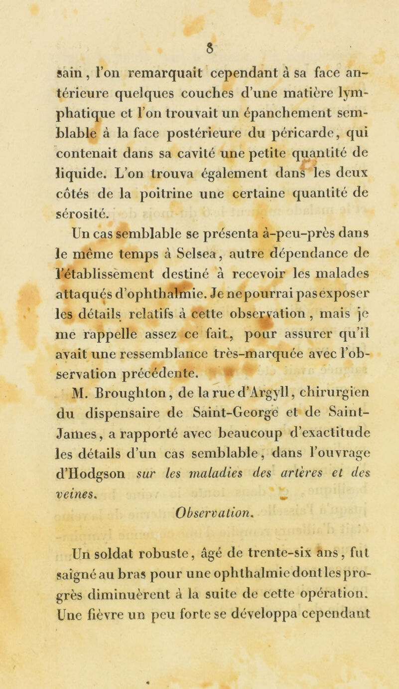 5 sain, l’on remarquait cependant à sa face an- térieure quelques couches d’une matière lym- phatique et l’on trouvait un épanchement sem- blable à la face postérieure du péricarde, qui contenait dans sa cavité une petite quantité de liquide. L’on trouva également dans les deux côtés de la poitrine une certaine quantité de sérosité. Un cas semblable se présenta à-peu-près dans le même temps à Selsea, autre dépendance de l’établissement destiné à recevoir les malades attaqués d’ophthalrhie. Je ne pourrai pas exposer les détails relatifs à cette observation, mais je me rappelle assez ce fait, pour assurer qu’il avait une ressemblance très-marquée avec l’ob- servation précédente. a M. Broughton, de la rue d’Argyll, chirurgien du dispensaire de Saint-George et de Saint- James , a rapporté avec beaucoup d’exactitude les détails d’un cas semblable, dans l’ouvrage d’IIodgson sur les maladies des artères et des veines. ^ Observation. Un soldat robuste, âgé de trente-six ans, fut saigné au bras pour une opbthalmic dont les pro- grès diminuèrent à la suite de cette opération. Une fièvre un peu forte se développa cependant