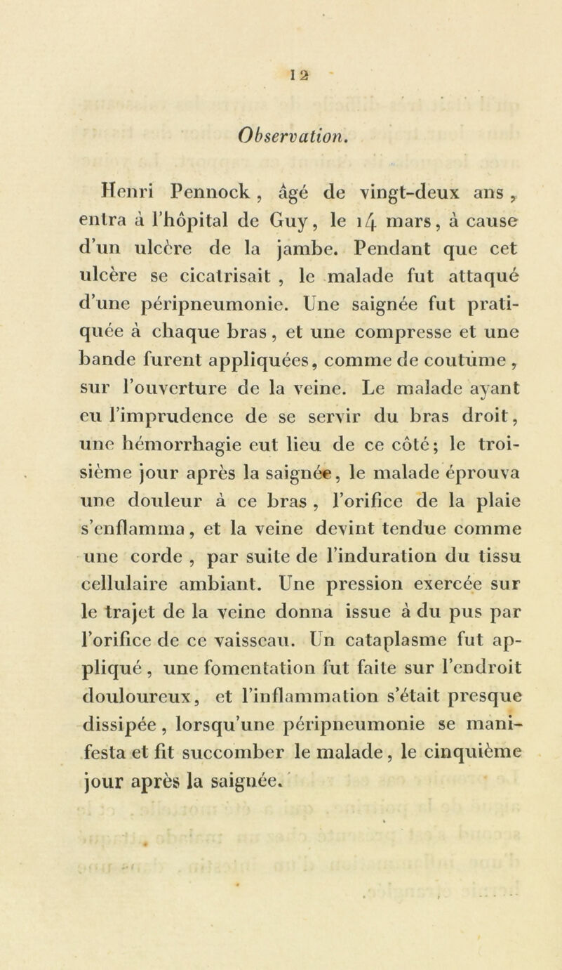 Henri Pennock, âgé de vingt-deux ans , entra à l’hôpital de Guy, le î/j. mars, à cause d’un ulcère de la jambe. Pendant que cet ulcère se cicatrisait , le malade fut attaqué d’une péripneumonie, line saignée fut prati- quée à chaque bras, et une compresse et une bande furent appliquées, comme de coutume , sur l’ouverture de la veine. Le malade ayant eu l’imprudence de se servir du bras droit, une hémorrhagie eut lieu de ce côté; le troi- sième jour après la saignée, le malade éprouva une douleur à ce bras , l’orifice de la plaie s’enflamma, et la veine devint tendue comme une corde , par suite de l’induration du tissu cellulaire ambiant. Une pression exercée sur le trajet de la veine donna issue à du pus par l’orifice de ce vaisseau. Un cataplasme fut ap- pliqué, une fomentation fut faite sur l’endroit douloureux, et l’inflammation s’était presque dissipée, lorsqu’une péripneumonie se mani- festa et fit succomber le malade, le cinquième jour après la saignée.