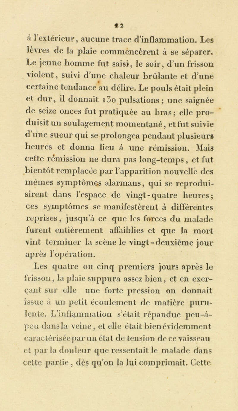 *2 à 1 extérieur, aucune trace d’inflammation. Les lèvres de la plaie commencèrent à se séparer. Le jeune homme fut saisi, le soir, d’un frisson violent, suivi d’une chaleur brûlante et d’une certaine tendance au délire. Le pouls était plein et dur, il donnait i5o pulsations; une saignée de seize onces fut pratiquée au bras ; elle pro- duisit un soulagement momentané, et fut suivie d’une sueur qui se prolongea pendant plusieurs heures et donna lieu à une rémission. Mais cette rémission ne dura pas long-temps, et fut bientôt remplacée par l’apparition nouvelle des mêmes symptômes alarmans, qui se reprodui- sirent dans l’espace de vingt-quatre heures; ces symptômes se manifestèrent à différentes reprises, jusqu’à ce que les forces du malade furent entièrement affaiblies et que la mort vint terminer la scène le vingt-deuxième jour après l’opération. Les quatre ou cinq premiers jours après le frisson, la plaie suppura assez bien, et en exer- çant sur elle une forte pression on donnait issue à un petit écoulement de matière puru- lente. L’inflammation s’était répandue peu-à- peu dans la veine, et elle était bien évidemment caractérisée par un état de tension de ce vaisseau et par la douleur que ressentait le malade dans celle partie, dès qu’on la lui comprimait. Cette i