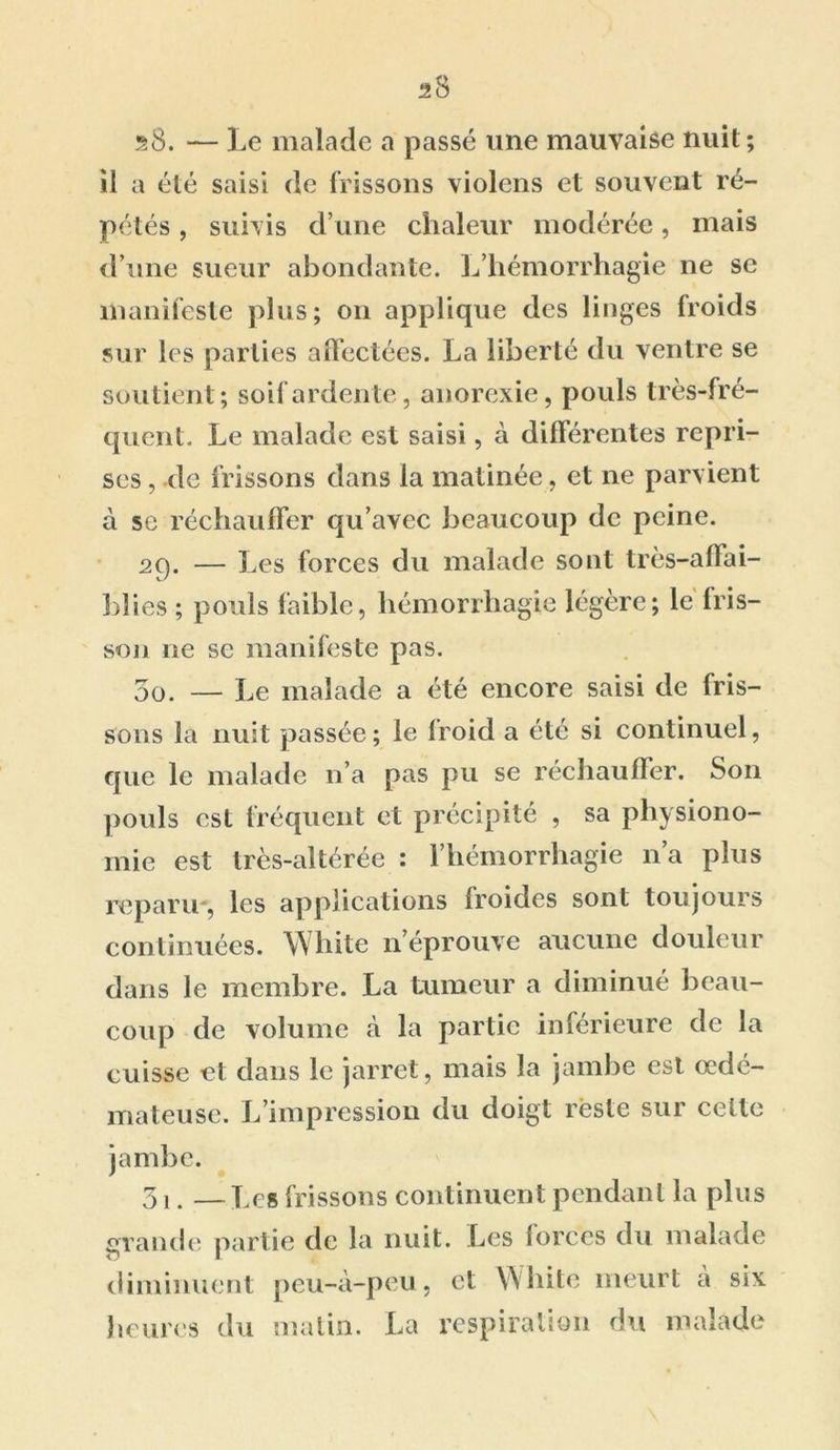 il a été saisi de frissons violens et souvent ré- pétés , suivis d’une chaleur modérée, mais d’une sueur abondante. L’hémorrhagie ne se manifeste plus; on applique des linges froids sur les parties affectées. La liberté du ventre se soutient; soif ardente, anorexie, pouls très-fré- quent. Le malade est saisi, à différentes repri- ses , de frissons dans la matinée, et ne parvient à se réchauffer qu’avec beaucoup de peine. 29. — Les forces du malade sont très-affai- bîies ; pouls faible, hémorrhagie légère; le fris- son 11e se manifeste pas. 5o. — Le malade a été encore saisi de fris- sons la nuit passée; le Iroid a été si continuel, que le malade n’a pas pu se réchauffer. S011 pouls est fréquent et précipité , sa physiono- mie est très-altérée : l’hémorrhagie 11’a plus reparu-, les applications Iroides sont toujours continuées. White n’éprouve aucune douleur dans le membre. La tumeur a diminué beau- coup de volume à la partie inférieure de la cuisse et dans le jarret, mais la jambe est oedé- mateuse. L’impression du doigt reste sur celte jambe. 31. —Les frissons continuent pendant la plus grande partie de la nuit. Les forces du malade diminuent peu-à-peu, et White meurt à six heures du matin. La respiration du malade