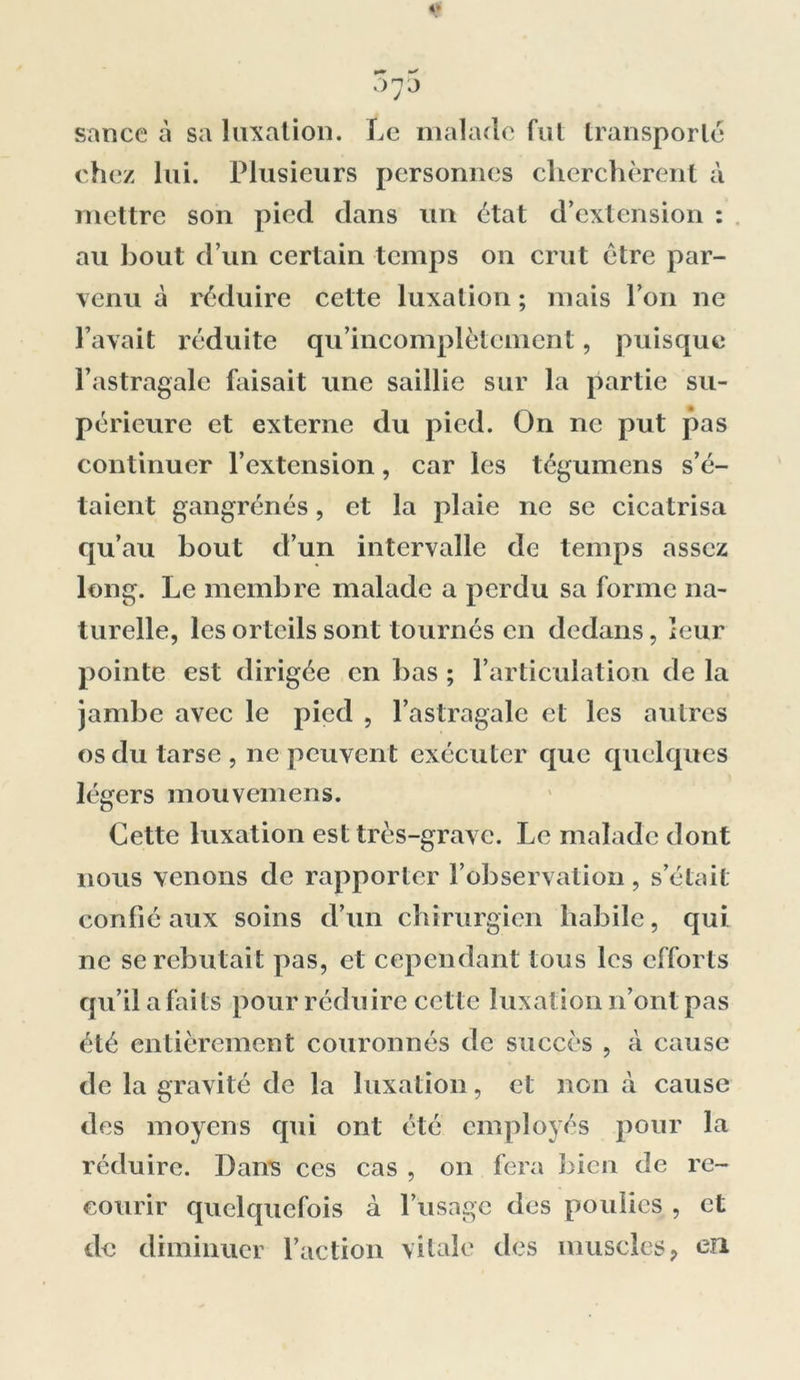 v 3y5 sance à sa luxation. Le malade fut transporte chez lui. Plusieurs personnes cherchèrent à mettre son pied dans un état d’extension : au bout d’un certain temps on crut être par- venu à réduire cette luxation ; mais l’on ne l’avait réduite qu’incomplètcment, puisque l’astragale faisait une saillie sur la partie su- périeure et externe du pied. On ne put pas continuer l’extension, car les tégumens s’é- taient gangrenés, et la plaie ne se cicatrisa qu’au bout d’un intervalle de temps assez long. Le membre malade a perdu sa forme na- turelle, les orteils sont tournés en dedans, leur pointe est dirigée en bas ; l’articulation de la jambe avec le pied , l’astragale et les autres os du tarse, ne peuvent exécuter que quelques légers mouvemens. Cette luxation est très-grave. Le malade dont nous venons de rapporter l’observation, s’était confié aux soins d’un chirurgien habile, qui ne se rebutait pas, et cependant tous les efforts qu’il a faits pour réduire cette luxation n’ont pas été entièrement couronnés de succès , à cause de la gravité de la luxation, et non à cause des moyens qui ont été employés pour la réduire. Dans ces cas , on fera bien de re- courir quelquefois à l’usage des poulies , et de diminuer l’action vitale des muscles 9 on