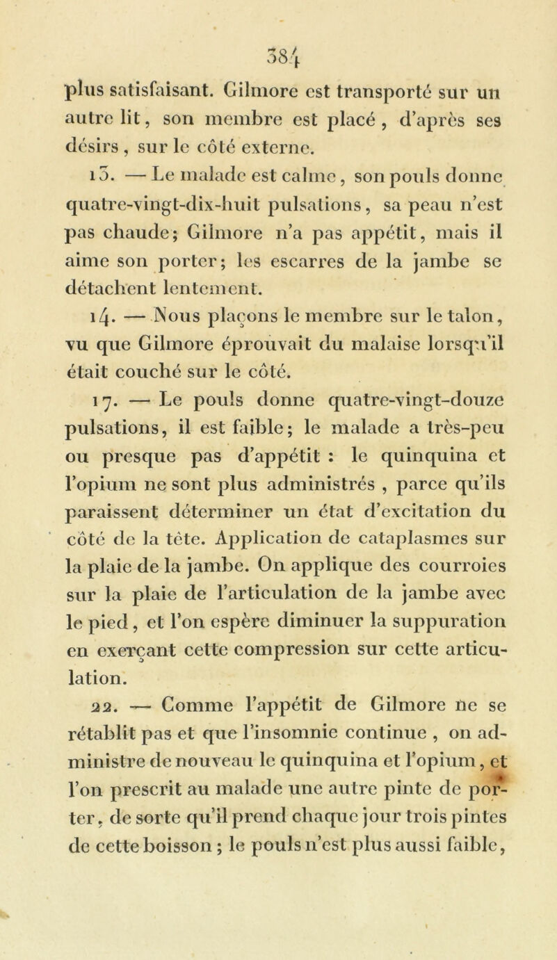 plus satisfaisant. Gilmore est transporté sur un autre lit, son membre est placé, d’après ses désirs , sur le côté externe. 15. — Le malade est calme, son pouls donne quatre-vingt-dix-huit pulsations, sa peau n’est pas chaude; Gilmore n’a pas appétit, mais il aime son porter; les escarres de la jambe se détachent lentement. \[\. — Nous plaçons le membre sur le talon, vu que Gilmore éprouvait du malaise lorsqu’il était couché sur le côté. 17. — Le pouls donne quatre-vingt-douze pulsations, il est faible; le malade a très-peu ou presque pas d’appétit : le quinquina et l’opium ne sont plus administrés , parce qu’ils paraissent déterminer un état d’excitation du côté de la tète. Application de cataplasmes sur la plaie de la jambe. On applique des courroies sur la plaie de l’articulation de la jambe avec le pied, et l’on espère diminuer la suppuration en exerçant cette compression sur cette articu- lation. 22. — Comme l’appétit de Gilmore ne se rétablit pas et que l’insomnie continue , on ad- ministre de nouveau le quinquina et l’opium, et l’on prescrit au malade une autre pinte de por- ter, de sorte qu’il prend chaque jour trois pintes de cette boisson ; le pouls n’est plus aussi faible,