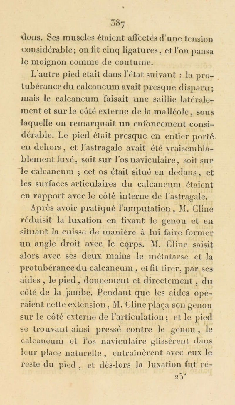 &lt;lons. Ses muscles étaient affectés d’une tension considérable; on fit cinq ligatures, et l’on pansa le moignon comme de coutume. L’autre pied était dans l’état suivant : la pro- tubérance du calcanéum avait presque disparu ; mais le calcanéum faisait une saillie latérale- ment et sur le côté externe de la malléole, sous laquelle on remarquait un enfoncement consi- déraide. Le pied était presque en entier porté en dehors, et l’astragale avait été vraisembla- blement luxé, soit sur l’os navicuiaire, soit sur le calcanéum ; cet os était situé en dedans, et les surfaces articulaires du calcanéum étaient en rapport avec le côté interne de l’astragale. Après avoir pratiqué l’amputation, M. Cline réduisit la luxation en fixant le genou et en situant la cuisse de manière à lui faire former un angle droit avec le corps. M. Cline saisit alors avec ses deux mains le métatarse et la protubérance du calcanéum , et fit tirer, par scs aides , le pied, doucement et directement , du côté de la jambe. Pendant que les aides opé- raient celte extension, M. Cline plaça son genou sur le côté externe de l’articulation; et le pied se trouvant ainsi pressé contre le genou , le calcanéum et l’os navicuiaire glissèrent dans leur place naturelle , entraînèrent avec eux le reste du pied , et dès-lors la luxation fut rc- 2 y