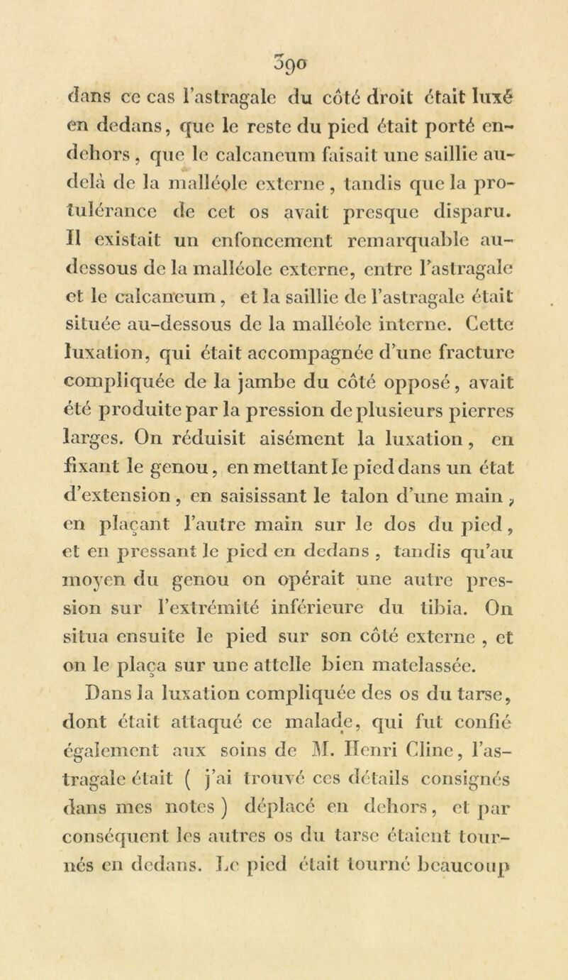 3q° dans cc cas l’astragale du côté droit était luxé en dedans, que le reste du pied était porté en- dehors , que le calcanéum faisait une saillie au- delà de la malléole externe, tandis que la pro- tubérance de cet os avait presque disparu. Il existait un enfoncement remarquable au- dessous de la malléole externe, entre l'astragale et le calcanéum, et la saillie de l’astragale était située au-dessous de la malléole interne. Cette luxation, qui était accompagnée d’une fracture compliquée de la jambe du côté opposé, avait été produite par la pression de plusieurs pierres larges. On réduisit aisément la luxation, en fixant le genou, en me ttant le pied dans un état d’extension , en saisissant le talon d’une main 9 en plaçant l’autre main sur le dos du pied, et en pressant le pied en dedans , tandis qu’au moyen du genou on opérait une autre pres- sion sur l’extrémité inférieure du tibia. On situa ensuite le pied sur son côté externe , et on le plaça sur une attelle bien matelassée. Dans la luxation compliquée des os du tarse, dont était attaqué ce malade, qui fut confié également aux soins de M. Henri Ciine, l’as- tragale était ( j’ai trouvé ces détails consignés dans mes notes ) déplacé en dehors, cl par conséquent les autres os du tarse étaient tour- nés en dedans. Le pied était tourné beaucoup