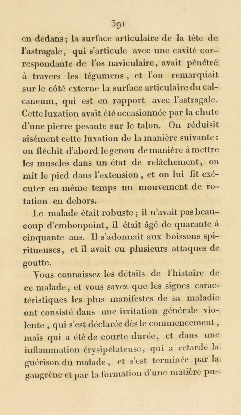 3gi en dedans; la surface articulaire de la tête de l’astragale, qui s’articule avec une cavité cor- respondante de l’os naviculaire, avait pénétré à travers les tégumens , et l’on remarquait sur le côté externe la surface articulaire du cal- canéum, qui est en rapport avec l’astragale. Celte luxation avait été occasionnée par la chute d’une pierre pesante sur le talon. On réduisit aisément cette luxation de la manière suivante : on fléchit d’abord le genou de manière à mettre les muscles dans un état de relâchement, on mit le pied dans l’extension, et on lui fit exé- cuter en même temps un mouvement de ro- tation en dehors. Le malade était robuste ; il n’avait pas beau- coup d’embonpoint, il était âgé de quarante à cinquante ans. 11 s’adonnait aux boissons spi- ritueuses, et il avait eu plusieurs attaques de goutte. Vous connaissez les détails de l’histoire de ce malade, et vous savez que les signes carac- téristiques les plus manifestes de sa maladie ont consisté dans une irritation générale vio- lente 5 qui s’est déclarée dès le commencement, mais qui a été de courte durée, et dans une inflammation érysipélateuse, qui a retardé la guérison du malade, et s’est terminée pai la gangrène et par la formation d une matière pu-