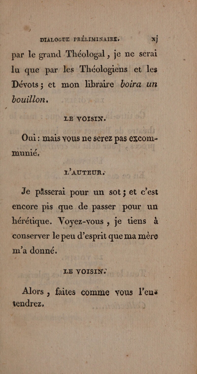 par le grand Théologal , je ne serai la que par les Théologiens et les Dévots ; et mon hbrawe boira un bouillon. LE VOISIN. Oui : mais vous ne serez pas excom- munié, L'AUTEUR: Je pässerai pour un sot; et c’est encore pis que de passer pour un hérétique. Voyez-vous , je tiens à conserver le peu d’esprit que ma mère m'a donné. LE VOISIN. Alors , faites comme vous l’ens tendrez,