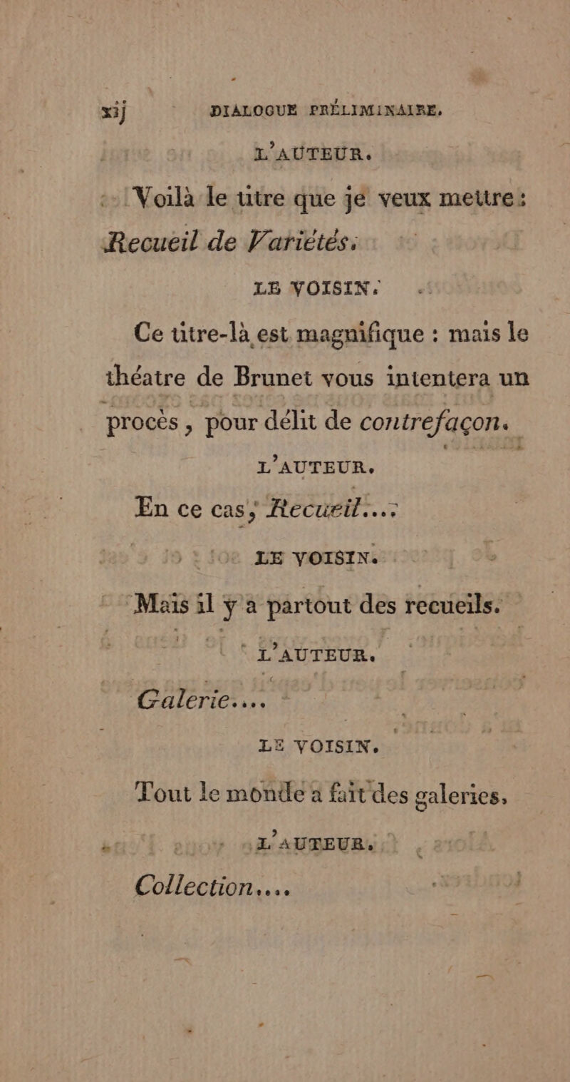 L'AUTEUR. :- Voilà Le utre que je veux mettre: Recueil de Variétés: LE VOISIN. Ce utre-là est magnifique : mais le théatre de Brunet vous intentera un procès , pour délit de contrefaçon. L'AUTEUR. A En ce cas, Recueil... LE VOISIN. Mais il y a partout des recueils. D DE) e pp | PhRren LE VOISIN. Tout le monde à fait des galeries, ÿ sit nf ANBEURL Collection... | |
