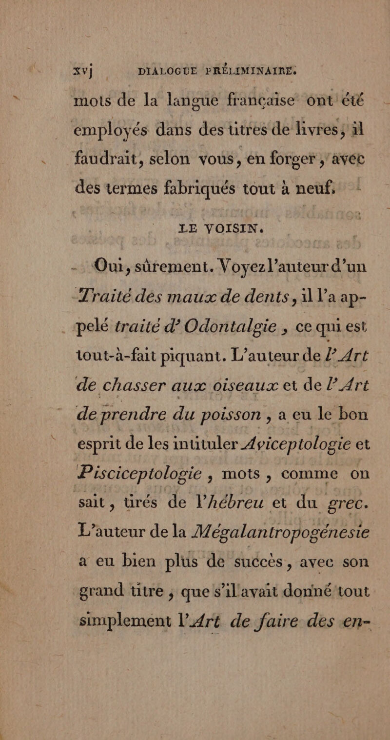 mots de la langue francaise ont été employés dans des ütres de livres; äl faudrait, selon vous, en forger ;'avéc des termes fabriqués tout à neuf, LE VOISIN. Oui, sûrement. Voyez l’auteur d’un Traité dés maux de dents, 1 l’a ap- pelé traité d’ Odontalgie , ce qui est tout-à-fait piquant. L'auteur de Art de chasser aux oiseaux et de P Art de prendre du poisson , a eu le bon esprit de les intituler 4 viceptologie et Pisciceptologie , mots , comme on sait, ürés de l’hébreu ei du grec. L'auteur de la Mésalantropogénesie a eu bien plus de succès > avec son grand titre ; que s’il avait donné tout simplement l'Art de faire des en-