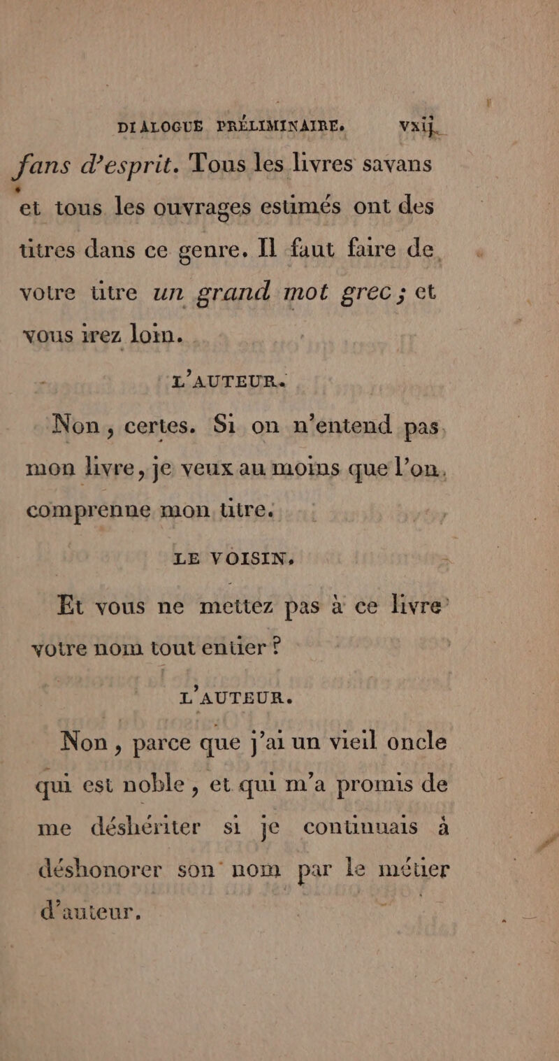 DIALOGUE SAUe vai. fans d'esprit. Tous les livres savans ei tous. les ouvrages estimés ont des ütres dans ce genre. Il faut faire de, votre ütre un grand mot grec ; et vous irez loin. L'AUTEUR. Non, certes. S1 on n'entend pas. mon livre, je veux au moins que l’on, comprenne mon üutre. LE VOISIN, Et vous ne mettez pas à ce livre’ votre nom tout entier ? L'AUTEUR. Non parce que j’ai un vieil oncle qui est noble , et qui m’a promis de me déshériter si je contünuais à déshonorer son nom par le méuer d'auteur.