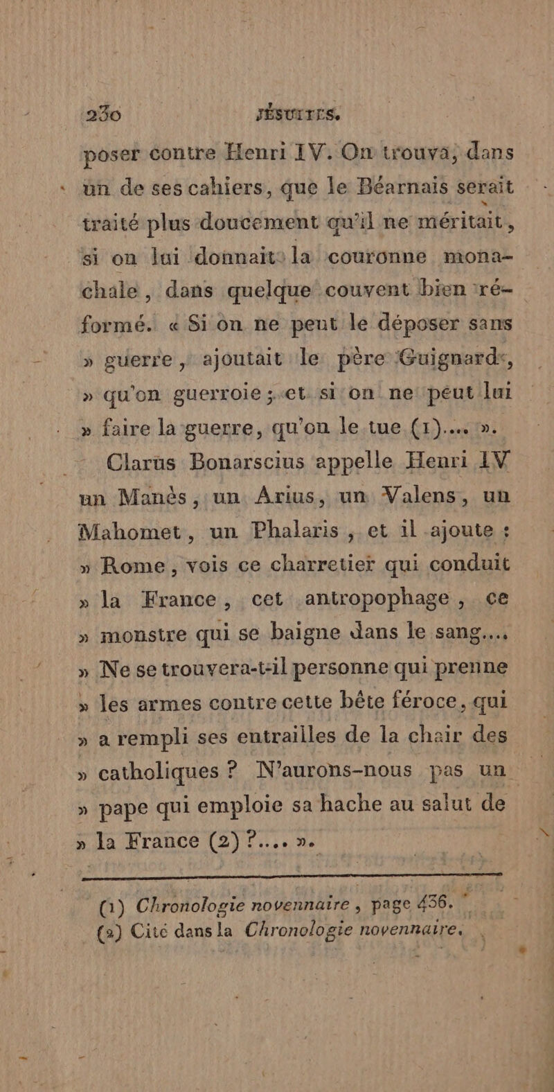 poser contre Henri IV. On trouva; dans un de ses cahiers, que le Béarnaïs serait traité plus doucement qu'il ne méritait À si on lui donnait: la couronne mona- chale, dans quelque couvent bien 1ré- formé. « Si on ne peut le déposer sans » guerre | ajoutait le père Guignardk, » qu'on guerroie ;.et. si on ne: peut lui » faire la guerre, qu'on le.tue (1)... ». Clarüs Bonarscius appelle Henri IV un Manès , un Arius, un Valens, un Mahomet, un Phalaris , et il ajoute : » Rome, vois ce charretier qui conduit » la France, cet .antropophage, ce » monstre qui se baigne dans le sang... » Ne se trouvera-t:il personne qui prenne » les armes contre cette bête féroce, qui » a rempli ses entrailles de la chair des » pape qui emploie sa hache au salut de » la France (2)?....n. | (:) Chronologie novennaire , page 436. (2) Cité dans la Chronologie novennaire.