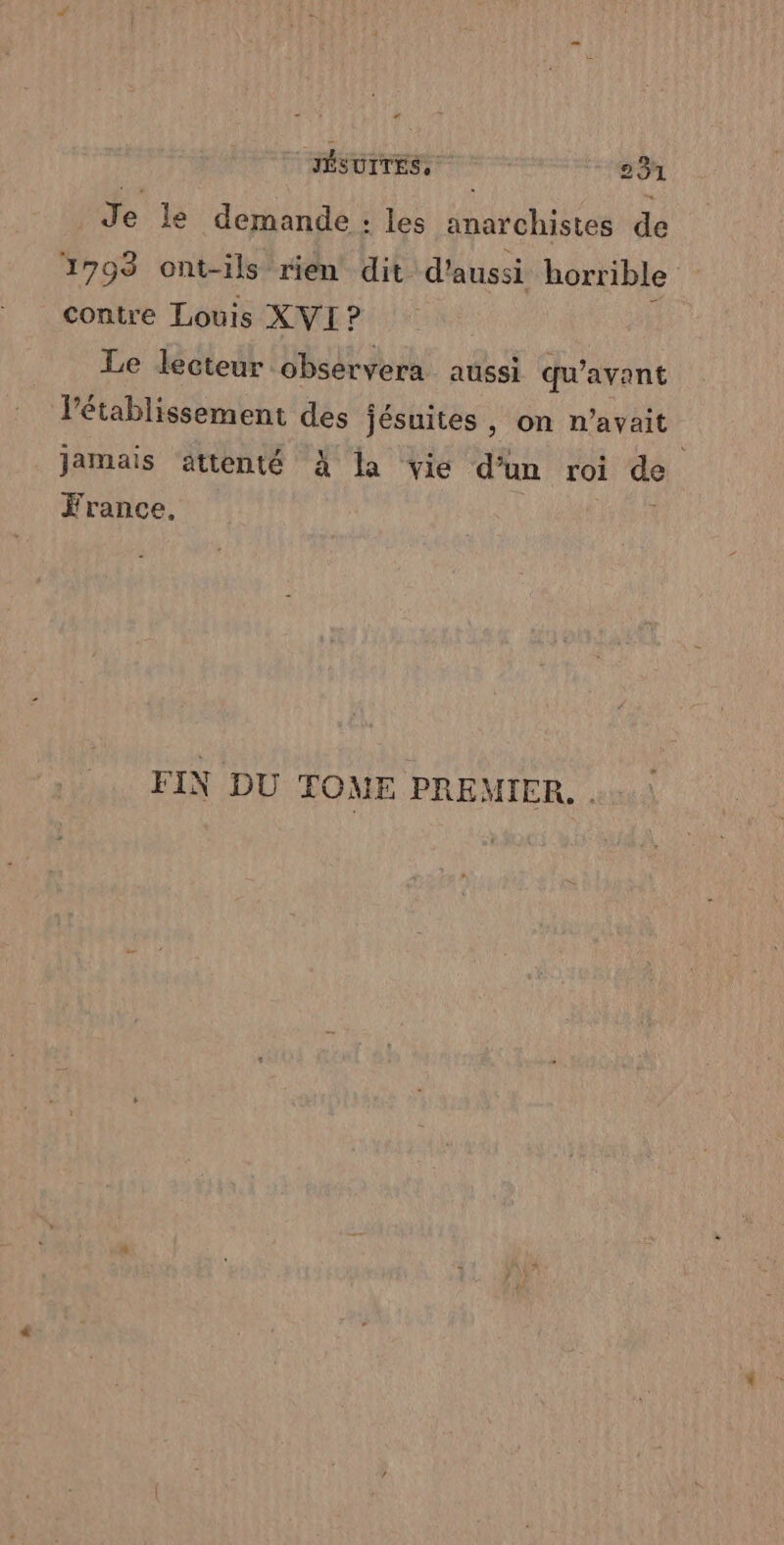 Je le demande : les anarchistes de 1798 ont-ils rien dit. d'aussi horrible contre Louis XVI ? Le lecteur observera aussi qu'avant l'établissement des jésuites , on n'avait jamais ättenté À la vie d’un roi de France, FIN DU TOME PREMIER.