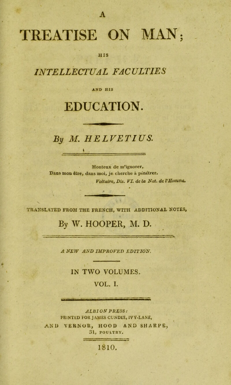 A TREATISE ON MAN; HIS INTELLECTUAL FACULTIES AND HIS EDUCATION. By M. HELVETIUS. l _____ Honteux de m'ignorer. Dans mon être, dans moi, je cherche à pénétrer. Voltaire, Vis. VI. de la Nat. de V Homme, TRANSLATED FROM THE FRENCII, WITII ADDITIONAL NOTES, By W. HOOPER, M. D. A NEW AND IMPROVEV EDITION. \ ' IN TWO VOLUMES. VOL. I. ALBION PRESS: PRlNTED fOR JAMES CUNDEE, 1VY-LANE, AN 1) VERNOR, HOOD AND SHARPE, 31, POUITRY. 1810