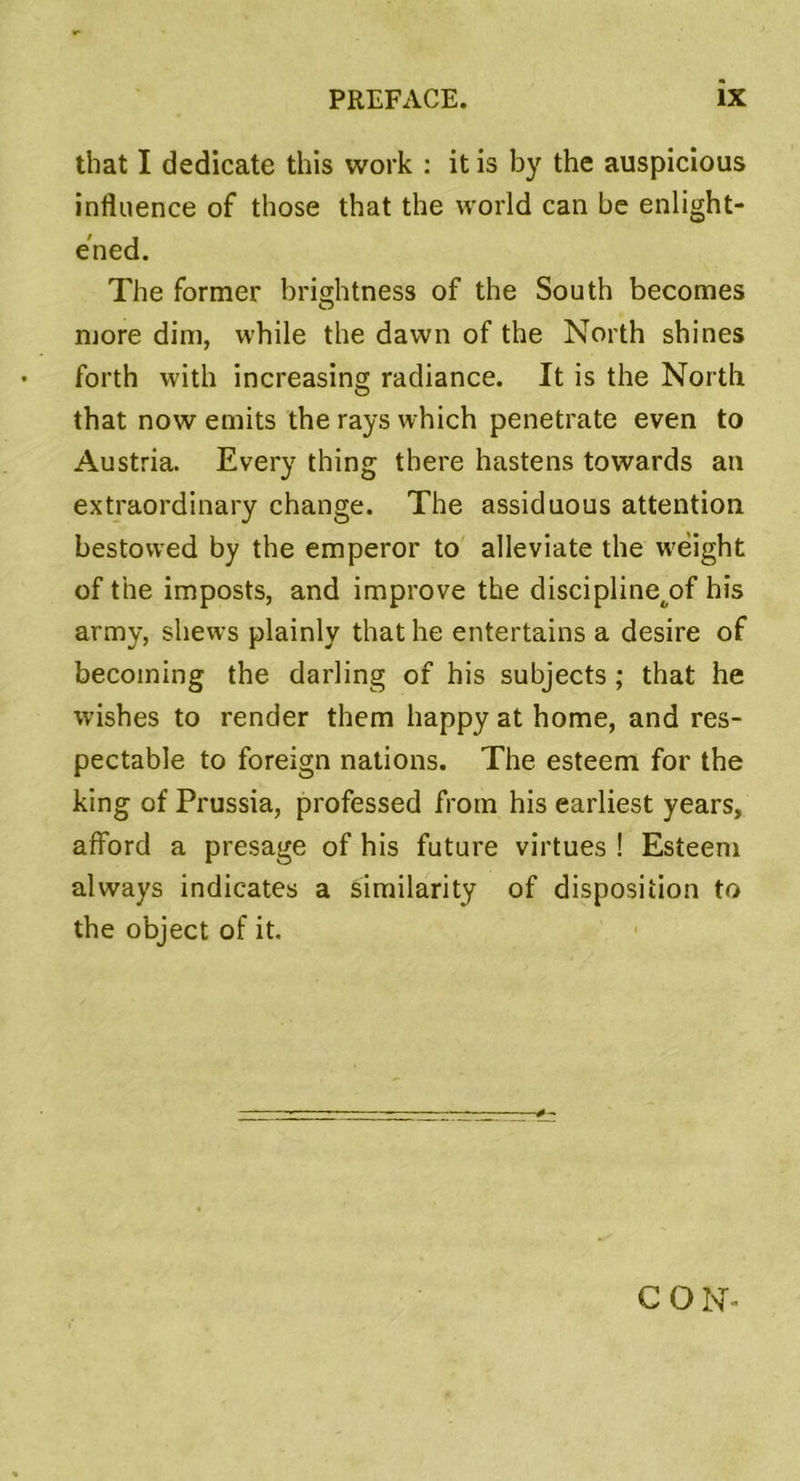 that I dedicate this work : it is by the auspicious influence of those that the vvorld can be enlight- ened. The former brightness of the South becomes more dim, while the dawn of the North shines forth with increasing radiance. It is the North that now emits the rays which penetrate even to Austria. Every thing there hastens towards an extraordinary change. The assiduous attention bestowed by the emperor to alleviate the wéight of the imposts, and improve the discipline^of his army, shews plainly that he entertains a desire of becoining the darling of his subjects ; that he wishes to render them happy at home, and res- pectable to foreign nations. The esteem for the king of Prussia, professed frorn his earliest years, afford a présagé of his future virtues ! Esteem always indicates a similarity of disposition to the object of it. C O N-