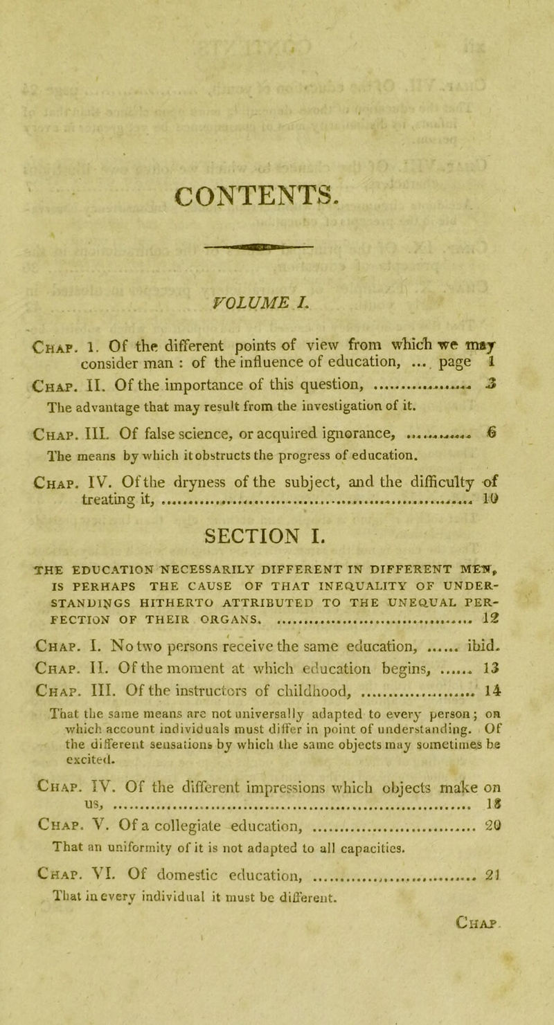 CONTENTS VOLUME I. Chap. 1. Of the different points of view from which we may consider man : of the influence of éducation, ... page 1 Chaf. II. Of the importance of this question, J The advantage that may resuit from the investigation of it. Chap. III. Of false science, or acquired. ignorance, ............ ê The means by winch itobstructs the progress of éducation. Chap. IV. Ofthe dryness of the subject, and the difficulty of treating it, 10 SECTION I. THE EDUCATION NECESSARILY DIFFERENT IN DIFFERENT MEUT, IS PERHAPS THE CAUSE OF THAT INEQ.UALITY OF UNDER- STAND1NGS HITHERTO ATTRIBUTED TO THE UNEQ.UAL PER- FECTION OF THEIR ORGANS 12 Chap. I. No two persons receive the same éducation, ...... ibid. Chap. II. Of the moment at which éducation begins, 13 Chap. III. Of the instructors of childhood, 14 That the same means are not universally adapted to every person ; on which account inclividuals must dilfer in point of understanding. Of the different sensations by which the same objects may somctimes be excited. Chap. IV. Of the different impressions which objects make on us, 18 Chap. V. Of a collegiale éducation, 20 That an uniformity of it is not adapted to ail capacities. Chap. VI. Of domestic éducation, 21 Thatinevery individuel it must be different. Ciiap