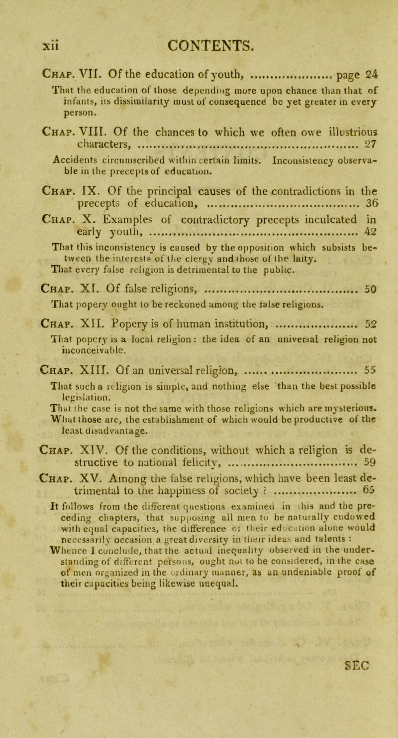 Chap. VII. Ofthe éducation of youth, page 24 That the éducation of lliose depending more upon chance tlian tliat of infants, iis dissimilarity must of conséquence be yet greater in every person. Chap. VIII. Of the chances to which we often owe illustrious characters, 27 Accidents circutnscribed within certain limits. Incousislency observa- ble in the preceptsof éducation. Chap. IX. Of the principal causes of the contradictions in the precepts of éducation, 36 Chap. X. Examples of contradictory precepts inculcated in early youth, 42 That tiris inconsistency is caused by the opposition which subsists be- tween the interests ofthe clergy andihose ofthe laity. Tliat every false religion is detrimental to the public. Chap. Xf. Of false religions, 50 That popery ought to be reckoned among tlie taise religions. Chap. XII. Popery is of human institution, 52 That popery is a local religion : the idea of an universal religion not inconceivable. Chap. XIII. Of an universal religion, 55 That such a religion is simple, and nothing else than the best possible législation. That lhe case is not the sanie with those religions which are mysterious. Wliat those are, the establishment of which would be productive of the ieast disadvantage. Chap. XIV. Of the conditions, without which a religion is de- structive to national felicitv, 59 Chap. XV. Among the false religions, which hâve been least de- trimental to the happiness of society ? 65 It follows from the different questions examineii in ibis and the pre- ceding chapters, that supposing ail men to be naturally endowed with eqtial capacities, the différence of their éducation alone would necessarily occasion a greatdiversity in their ideas and talents : Whence 1 conelude, that the actual inequality observed in the under- standing of different persous, ought not to be considereri, in the case of men organized in the ordinary manner, as an undeniable proof of their capacities being likewise utiequal.