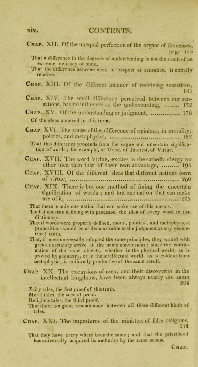 Chaf. XII. Of the unequal perfection of the organs of thesenses, page 155 That a différence in tîie degrees of understanding is not the r ;juit of an ext renie delicacy of mind. TJiat the difîbrence between men, in respect of sensation, is entirely relative. Chap. XIII. Of the different manner of receiving sensations, 165 Chap. XIV. The small différence perceived between ouv sen- sations, has no influence on the ynderstanding, J 72 Chap. XV. Of the understanding or judgment, 176 Of the ideas amiexed to this tenu. Chap. XVI. The cause ofthe différence of opinions, in morality, poli tics, and metaphysics, 182 That thiss'différence proceeds frora the vague and uncertain significa- tion of words; for example, of (jood, of Interest, of Virtue. Chap. XVII. The word Virtue, excites in thecatholic clergy no other idea than that of tlieir own advantage, 194 Chap. XVIII. Of the different ideas that different nations form of virtue, 2oO Chap. XIX. There is but one method of fixing the uncertain signification of words ; and but one nation that can make use of it, 205 That there is only one nation that can rnake use of this mean». That it consists in fixing with précision the idea of every n ord in the dictionary. That if words were properly defined, moral, political, and metapbysical propositions would be as demonstrable to the judgment as any geome- trica! truth. That, if raen tiniversally adopted the same principles, they wou'.d with greater certainty arrive at the same conclusions ; since the combi- nation ofthe same objects, whether in the physical world, as is proved by geomelry, or in theintellectual world, as is évident from metaphysics, is uniibrmly productive of the same resuit. Chap. XX. The excursions of men, and their discoveries in the intellectual kingdoms, hâve been always nearly the same 208 Fairy taies, the first proof of thistruth. Moral laies, the second proof. Religions taies, the third proof. That there is a great resemblance between ail those different kinds of taies. Chap. XXI. The impostures of the ministersof false religions, 213 That they hâve every where been the same ; and that the priesthood lias «iniversally acipiired its anthority by the same means.