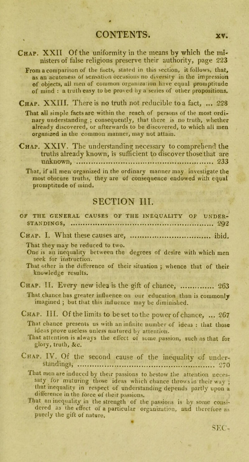 Chap. XXII Of the uniformity in the means by which the mï- nisters of false religions preserve their authority, page 223 From a comparison of the facts, slated in tins section, it follows, that, as an acuteness of sensation occasions no diversily in the impression of objects, ail men of coiumon orgumzation hâve equal promptitude of ntind : a trutli easy to be proved by a sériés of other propositions. Chap. XXIII. There is no truth not reducible toa fact, ... 228 That ail simple factsare within the reach of persons of the most ordi- nary understanding ; consequently, that there is no truth, whether already discovered, or afterwards to be discovered, to which ali men organized in the comraon mannet, may not attain. Chap. XXIV. The understanding necessary to comprehend the truths already known, is sufficient to discoverthosethat are unknown, 233 That, if ail men organized in the ordinary manner may investigate the most obscure truths, they are of conséquence endowed with equal promptitude of mind. SECTION III. OF THE GENERAL CAUSES OF THE 1NEQUALITY OF UNDER- STANDINGS, 292 Chap. I. What these causes are, ibid. That they may be reduced to two. One is an inequality between the degrees of desire with which men seek for instruction. That other is the différence of their situation ; whence that of their knowledge results. Chap. II. Every new idea is the gift of chance, 263 That chance has greater influence on our éducation than is commonly imagined ; but tirât tliis influence may be diminished. Chap. III. Of the limits to be set to the power of chance, ...267 That chance présents us with an infinité number of ideas : that those ideas prove useless unless matured bv attention. That attention is abvays the eifect of soine passion, such as that for glory, truth, &amp;c. Chap. IV. Of the second cause of the inequality of ttnder- standings, 270 That men are induccd by their passions to bestow the attention ueces- saty for maturing those ideas which chance throws in their way ; (liât inequality in respect of understanding dépends partly upon a différence in the force of their passions. Tbat an inequality in the strength of tire passions is by sonie consi- dcred as the eflfcct of a particular organizatiou, and lherefore as purely the gift of nature.