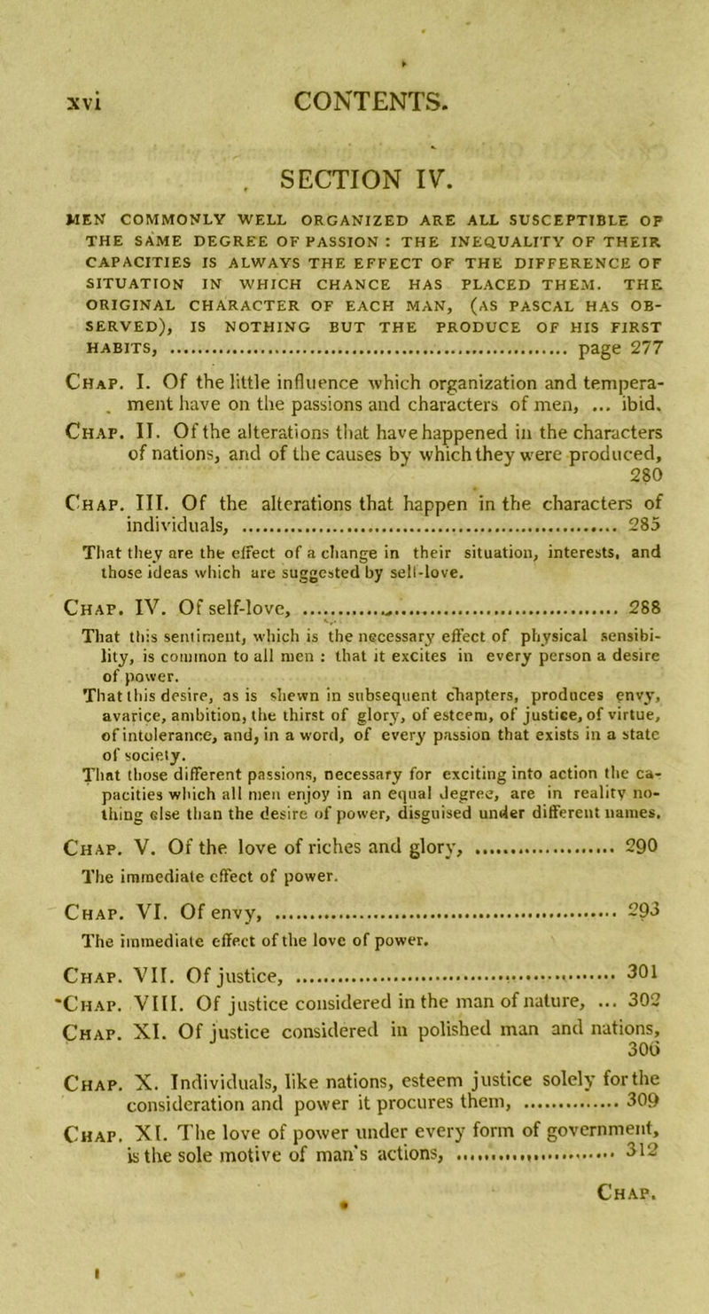 . SECTION IV. MEN COMMONLY WELL ORGANIZED ARE ALL SUSCEPTIBLE OF THE S AME DEGREE OF PASSION : THE INEQUALITY OF THEIR CAPACITIES IS ALWAYS THE EFFECT OF THE DIFFERENCE OF SITUATION IN WHICH CHANCE HAS PLACED THEM. THE ORIGINAL CHARACTER OF EACH MAN, (AS PASCAL HAS OB- SERVED), IS NOTHING BUT THE PRODUCE OF HIS FIRST HABITS, Page 277 Chap. I. Of the little influence which organization and tempéra- ment hâve on the passions and characters of men, ... ibid. Chap. II. Of the alterations that havehappened in the characters of nations, and of the causes by which they were produced, 280 Chap. III. Of the alterations that happen in the characters of individuals, 285 That they are the etfect of a change in their situation, interests, and those ideas which are suggested by sell-love. Chap. IV. Of self-love, ...... 288 That ttiis sentiment, which is the necessary effect of physical sensibi- lity, is common to ail men : that it excites in every person a desire of power. That tins desire, as is sîiewn in subséquent chapters, produces envy, avarice, ambition, the thirst of glory, of estcem, of justice, of virtue, of intolérance, and, in a word, of every passion that exists in a State of society. That those different passions, necessary for exciting into action the ca- pacities which ail men enjoy in an equal Jegree, are in reality no- thing else than the desire of power, disguised under different naines. Chap. V. Of the love of riches and glory, 290 The immédiate effect of power. Chap. VI. Of envy, 293 The immédiate effect of the love of power. Chap. VII. Of justice, 301 'Chap. VIII. Of justice considered in the man of nature, ... 302 Chap. XI. Of justice considered in polished man and nations, 30d Chap. X. Individuals, like nations, esteem justice solely for the considération and power it procures them, 309 Chap. XI. The love of power under every forin of government, is the sole motive of man's actions, 312 Chap. i