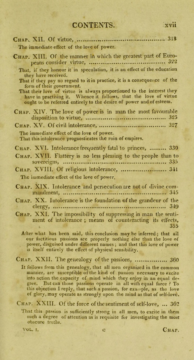 Chap.. XII. Of virtue, 318 The immédiate effect of the love of power. Chap. XIII. Of the mariner in which the greatest part of Euro- peans consider virtue, 322 That, if they lionour it in spéculation, it is an effect of the éducation they hâve received. That if they pay no regard to itin practice, it is a conséquence of the forni of their government. That their love of virtue is always proportioned to the interest they hâve in practising it. Whence it follows, that the love of virtue ought to be referred entirely to the desire of power and of esleem. Chap. XIV. The love of power is in man the most favourable disposition to virtue, 325 Chap. XV. Of civil intolérance, 327 The immédiate effect of the love of power. That this intolérance prognosticates the ruin of empires. Chap. XVI. Intolérance frequently fatal to princes, 330 Chap. XVII. Flattery is no less pleasing to the peophe than to sovereigns, 335 Chap. XVIII. Of religious intolérance, 341 The immédiate effect of the love of power. Chap. XIX. Intolérance and persécution are not of divine com- mandment, 345 Chap. XX. Intolérance is the foundation of the grandeur of the clergv, 349 Chap. XXL The impossibility of suppressing in man the senti- ment of intolérance ; means of counteracting its effects, v 355 After wliat lias been said, this conclusion may be inferred ; that ail our factitious passions are properly nothing else than the love of power, disguised under different naines ; and that this love of power is ilself entirely the effect of physical sensibility. Chap. XXII. The genealogy of the passions, 360 It follows from this genealogy, that ail men organized in the common manner, are. susceptible of the kind of passion necessary to excite into action the capacity of mind which they enjoy in an equni de- gree. But can those passions operate in ail with equal force ? To this objection I reply, that such a passion, for example, as the love of glory, may operate as strongly upon the mind as that of self-love. Chap. XXIII. Of the force of the sentiment of self-love, ... 362 That this passion is sufficiently strong in ail men, to excile in them such a degree of attention as is requisite for investigating the most obscure truths.