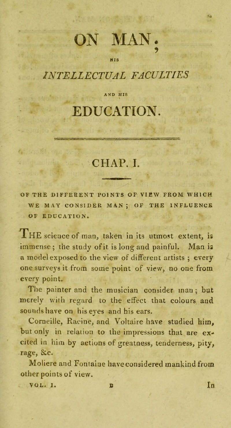 ON MAN. ? HIS INTELLECTUAL FACULTIES AND HIS EDUCATION. CHAP. I. OF THE DIFFERENT POINTS OF VIEW FROM WH1CH AVE MAY CONSI H ER MAN; OF THE INFLUENCE OF EDUCATION. The science of man, taken in its utmost extent, is immense; the study ofit. is long and painful. Man is a modelexposed to the view of different artists ; every one surveys it from some point of view, no one from every point. The painter and the musician consider inan ; but merely with regard to the effect that colours and soundsliave on hiseyes and his ears. Corneille, Racine, and Voltaire hâve studied him, but only in relation to the impressions that are ex- cited in him by actions of greatness, tenderness, pity, rage, Scc. Molière and Fontaine haveeonsidered mankind froin other points of view.