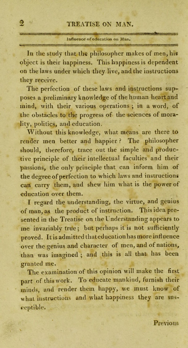 Influence of éducation on Man. In the study that the philosopher makes of men, his object is their happiness. This happiness is dépendent on thelaws under which they live, and the instructions they receive. The perfection of these laws and instructions sup- poses a preliminary knowledge ofthehuman heartand mind, vvith their various operations ; in a word, of the obstacles to the progress of the sciences of mora- lity, politics, and éducation. Without this knowledge, wliat raeans are there to render men better and happier ? The philosopher should, therefore, trace out the simple and produc- tive principle of their intellectual faculties and their passions, the only principle that can inform him of the degreeof perfection to which laws and instructions can carry them, and shew him what is the power of éducation over them. I regard the understanding, the virtue, and genius of inan, as the product of instruction. This idea pre- sented in the Treatise on the Understanding appears to me invariably trne ; but perhaps it is not sufficiently proved. It is admitted thateducationhas more influence over the genius and character of men, and of nations, than was imagined ; and this is ail that lias been granted me. The examination of this opinion will make the first part of this work. To educate mankiud, furnish their minds, and render them happy, we must know of what instructions and what happiness they are sus- ceptible. Previons