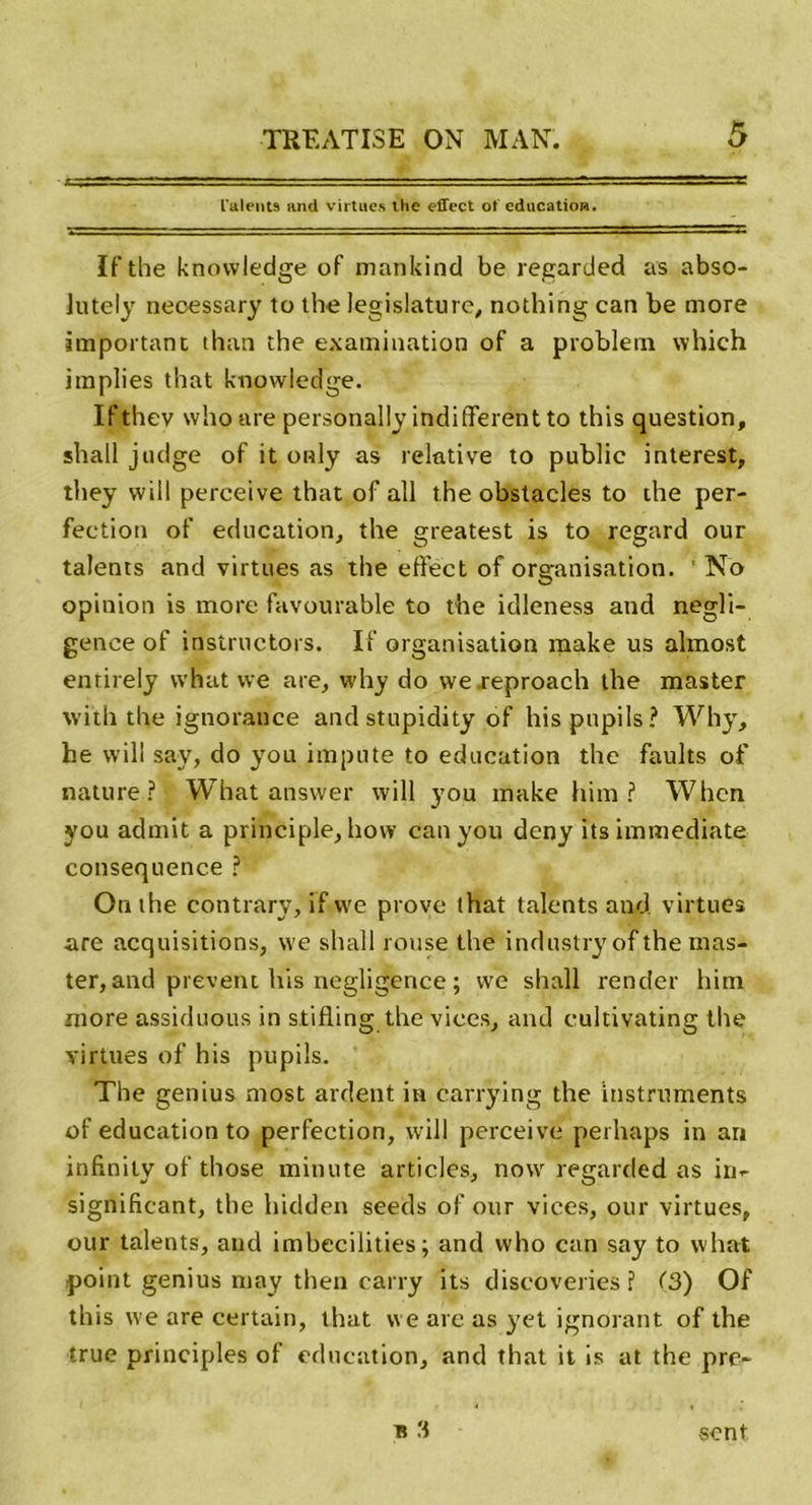 Talents and virtiies the effect of éducation. If the knowledge of mnnkind be regarded as abso- lutely neœssary to the législature, nothing can be more important than the examination of a problein which implies that knowledge. Ifthev whoare personally indiffèrent to this question, shall judge of it only as relative to public interest, they will perceive that of ail the obstacles to the per- fection of éducation, the greatest is to regard our talents and virtues as the effect of organisation. ' No opinion is more favourable to the idleness and négli- gence of instructors. If organisation make us almost enrirely what we are, why do we.reproach the master with the ignorance and stupidity of hispupils? Why, he will say, do you impute to éducation the faults of nature? What answer will you make him ? Whcn you admit a principle, how can you deny its immédiate conséquence ? On the contrary, if we prove that talents and virtues are acquisitions, we shall rouse the industry of the mas- ter, and prevent his négligence ; we shall render him more assiduous in stifling the vices, and cultivating the virtues of his pupils. The genius most ardent in carrying the instruments of éducation to perfection, will perceive perhaps in ari infinily of those minute articles, now regarded as irii- significant, the hidden seeds of our vices, our virtues, our talents, and imbecilities ; and who can say to what point genius may then carry its discoveries ? (3) Of this we are certain, that we are as yet ignorant of the truc principles of éducation, and that it is at the pre-